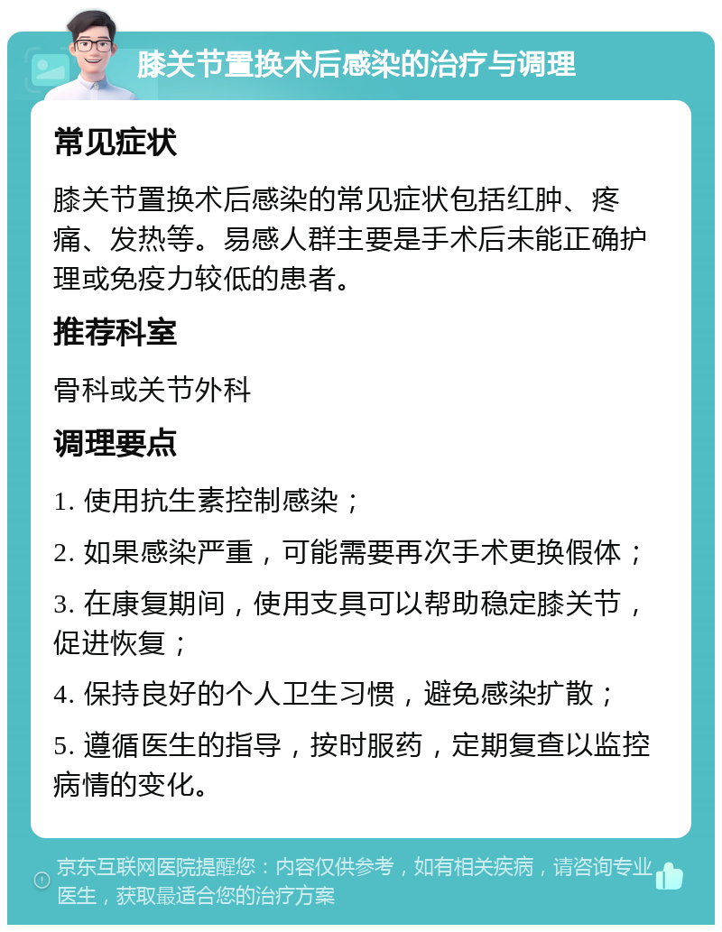 膝关节置换术后感染的治疗与调理 常见症状 膝关节置换术后感染的常见症状包括红肿、疼痛、发热等。易感人群主要是手术后未能正确护理或免疫力较低的患者。 推荐科室 骨科或关节外科 调理要点 1. 使用抗生素控制感染； 2. 如果感染严重，可能需要再次手术更换假体； 3. 在康复期间，使用支具可以帮助稳定膝关节，促进恢复； 4. 保持良好的个人卫生习惯，避免感染扩散； 5. 遵循医生的指导，按时服药，定期复查以监控病情的变化。