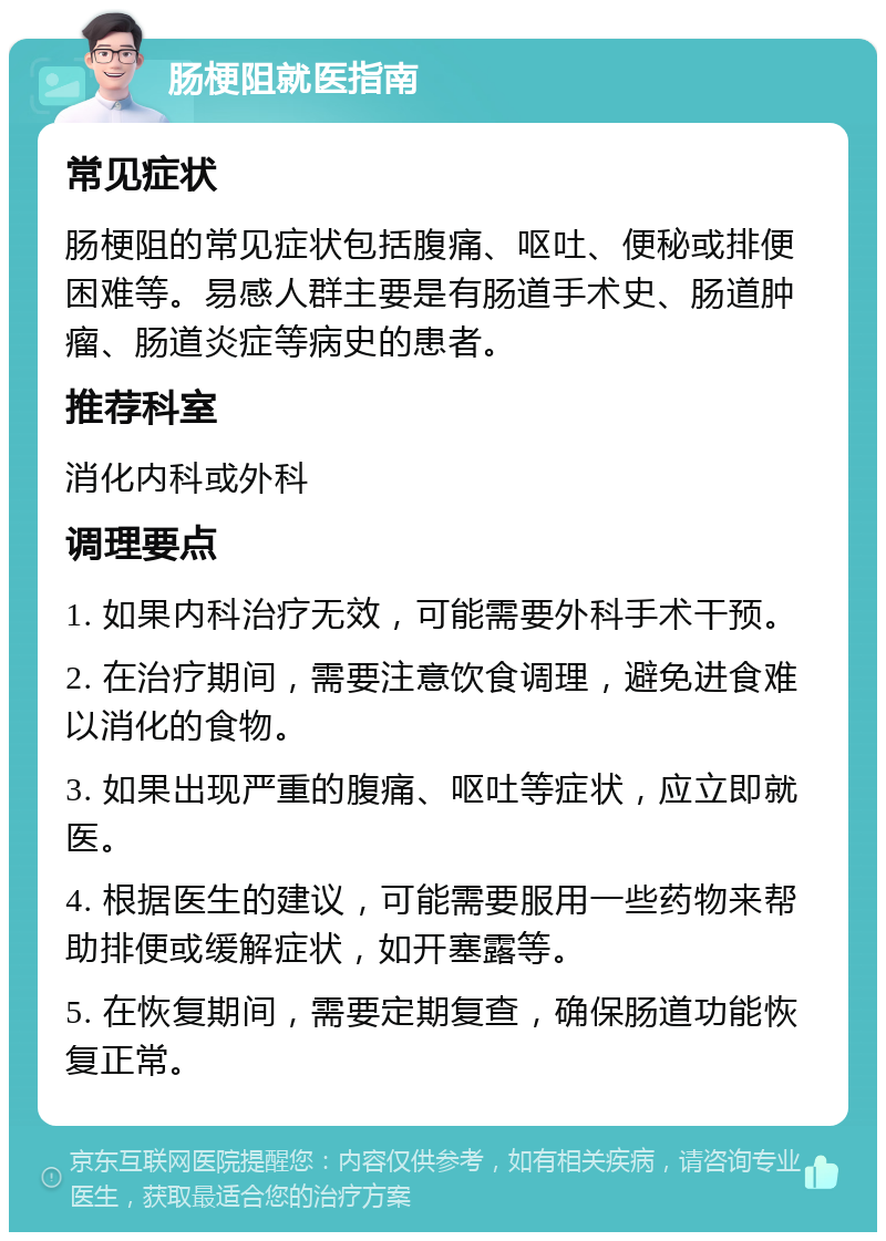 肠梗阻就医指南 常见症状 肠梗阻的常见症状包括腹痛、呕吐、便秘或排便困难等。易感人群主要是有肠道手术史、肠道肿瘤、肠道炎症等病史的患者。 推荐科室 消化内科或外科 调理要点 1. 如果内科治疗无效，可能需要外科手术干预。 2. 在治疗期间，需要注意饮食调理，避免进食难以消化的食物。 3. 如果出现严重的腹痛、呕吐等症状，应立即就医。 4. 根据医生的建议，可能需要服用一些药物来帮助排便或缓解症状，如开塞露等。 5. 在恢复期间，需要定期复查，确保肠道功能恢复正常。