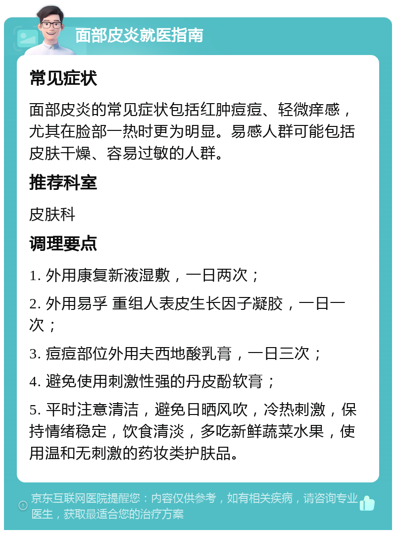 面部皮炎就医指南 常见症状 面部皮炎的常见症状包括红肿痘痘、轻微痒感，尤其在脸部一热时更为明显。易感人群可能包括皮肤干燥、容易过敏的人群。 推荐科室 皮肤科 调理要点 1. 外用康复新液湿敷，一日两次； 2. 外用易孚 重组人表皮生长因子凝胶，一日一次； 3. 痘痘部位外用夫西地酸乳膏，一日三次； 4. 避免使用刺激性强的丹皮酚软膏； 5. 平时注意清洁，避免日晒风吹，冷热刺激，保持情绪稳定，饮食清淡，多吃新鲜蔬菜水果，使用温和无刺激的药妆类护肤品。