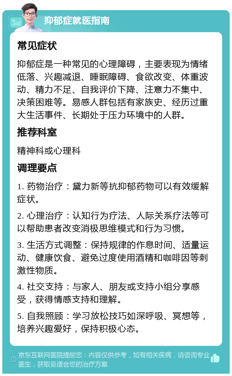 抑郁症就医指南 常见症状 抑郁症是一种常见的心理障碍，主要表现为情绪低落、兴趣减退、睡眠障碍、食欲改变、体重波动、精力不足、自我评价下降、注意力不集中、决策困难等。易感人群包括有家族史、经历过重大生活事件、长期处于压力环境中的人群。 推荐科室 精神科或心理科 调理要点 1. 药物治疗：黛力新等抗抑郁药物可以有效缓解症状。 2. 心理治疗：认知行为疗法、人际关系疗法等可以帮助患者改变消极思维模式和行为习惯。 3. 生活方式调整：保持规律的作息时间、适量运动、健康饮食、避免过度使用酒精和咖啡因等刺激性物质。 4. 社交支持：与家人、朋友或支持小组分享感受，获得情感支持和理解。 5. 自我照顾：学习放松技巧如深呼吸、冥想等，培养兴趣爱好，保持积极心态。