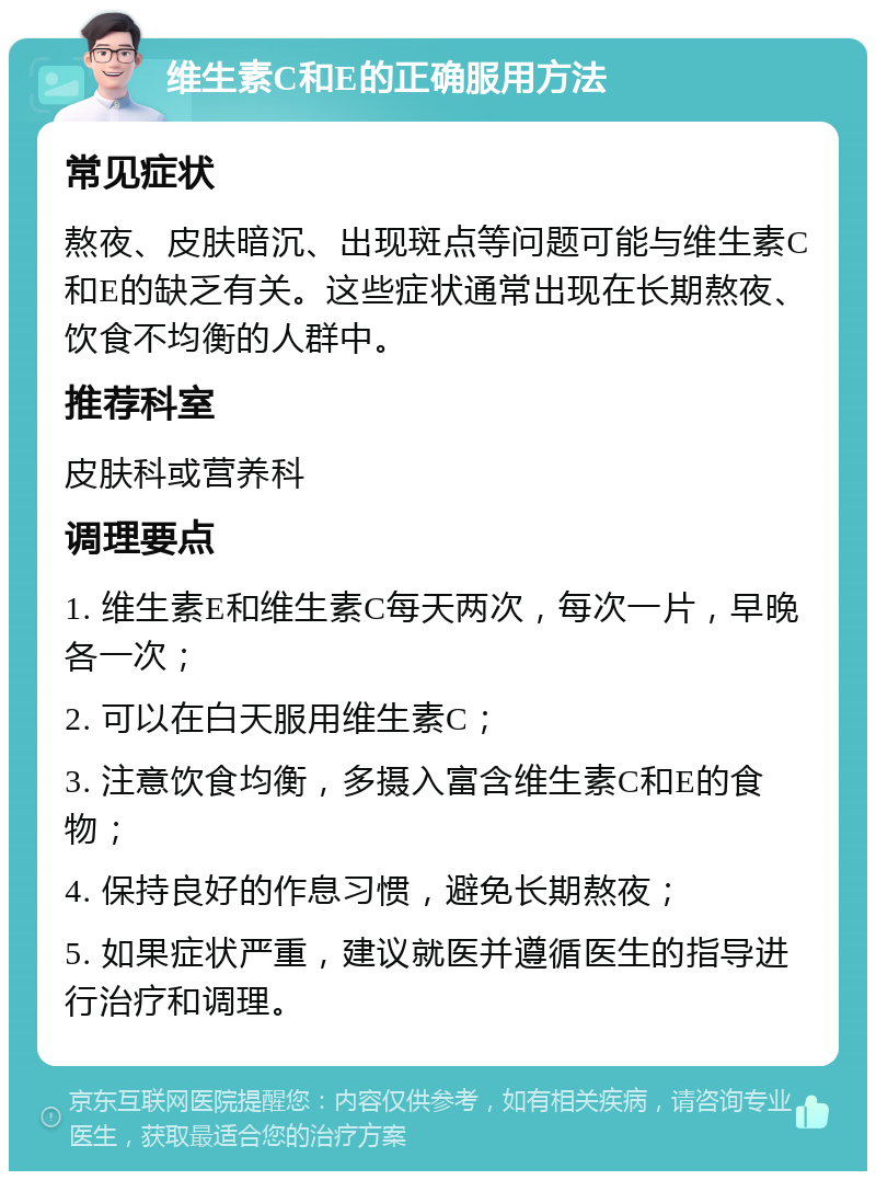 维生素C和E的正确服用方法 常见症状 熬夜、皮肤暗沉、出现斑点等问题可能与维生素C和E的缺乏有关。这些症状通常出现在长期熬夜、饮食不均衡的人群中。 推荐科室 皮肤科或营养科 调理要点 1. 维生素E和维生素C每天两次，每次一片，早晚各一次； 2. 可以在白天服用维生素C； 3. 注意饮食均衡，多摄入富含维生素C和E的食物； 4. 保持良好的作息习惯，避免长期熬夜； 5. 如果症状严重，建议就医并遵循医生的指导进行治疗和调理。