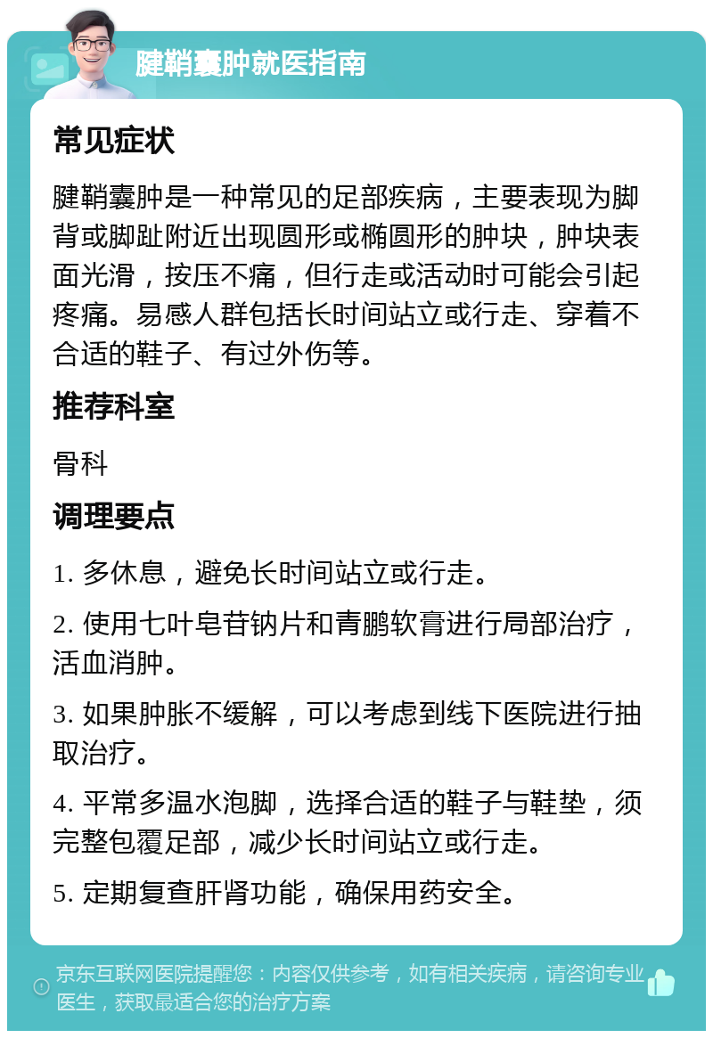 腱鞘囊肿就医指南 常见症状 腱鞘囊肿是一种常见的足部疾病，主要表现为脚背或脚趾附近出现圆形或椭圆形的肿块，肿块表面光滑，按压不痛，但行走或活动时可能会引起疼痛。易感人群包括长时间站立或行走、穿着不合适的鞋子、有过外伤等。 推荐科室 骨科 调理要点 1. 多休息，避免长时间站立或行走。 2. 使用七叶皂苷钠片和青鹏软膏进行局部治疗，活血消肿。 3. 如果肿胀不缓解，可以考虑到线下医院进行抽取治疗。 4. 平常多温水泡脚，选择合适的鞋子与鞋垫，须完整包覆足部，减少长时间站立或行走。 5. 定期复查肝肾功能，确保用药安全。