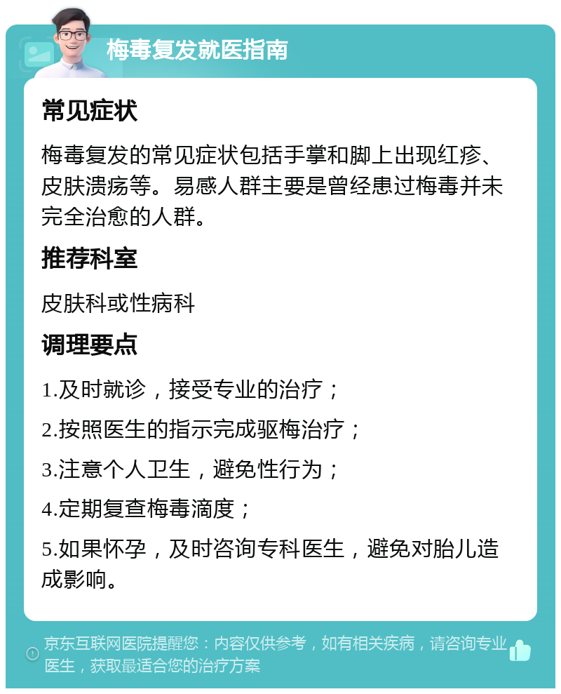 梅毒复发就医指南 常见症状 梅毒复发的常见症状包括手掌和脚上出现红疹、皮肤溃疡等。易感人群主要是曾经患过梅毒并未完全治愈的人群。 推荐科室 皮肤科或性病科 调理要点 1.及时就诊，接受专业的治疗； 2.按照医生的指示完成驱梅治疗； 3.注意个人卫生，避免性行为； 4.定期复查梅毒滴度； 5.如果怀孕，及时咨询专科医生，避免对胎儿造成影响。