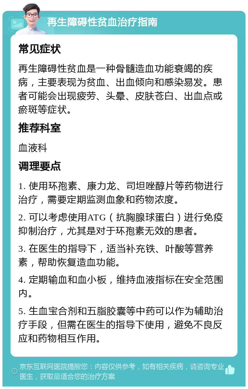 再生障碍性贫血治疗指南 常见症状 再生障碍性贫血是一种骨髓造血功能衰竭的疾病，主要表现为贫血、出血倾向和感染易发。患者可能会出现疲劳、头晕、皮肤苍白、出血点或瘀斑等症状。 推荐科室 血液科 调理要点 1. 使用环孢素、康力龙、司坦唑醇片等药物进行治疗，需要定期监测血象和药物浓度。 2. 可以考虑使用ATG（抗胸腺球蛋白）进行免疫抑制治疗，尤其是对于环孢素无效的患者。 3. 在医生的指导下，适当补充铁、叶酸等营养素，帮助恢复造血功能。 4. 定期输血和血小板，维持血液指标在安全范围内。 5. 生血宝合剂和五脂胶囊等中药可以作为辅助治疗手段，但需在医生的指导下使用，避免不良反应和药物相互作用。