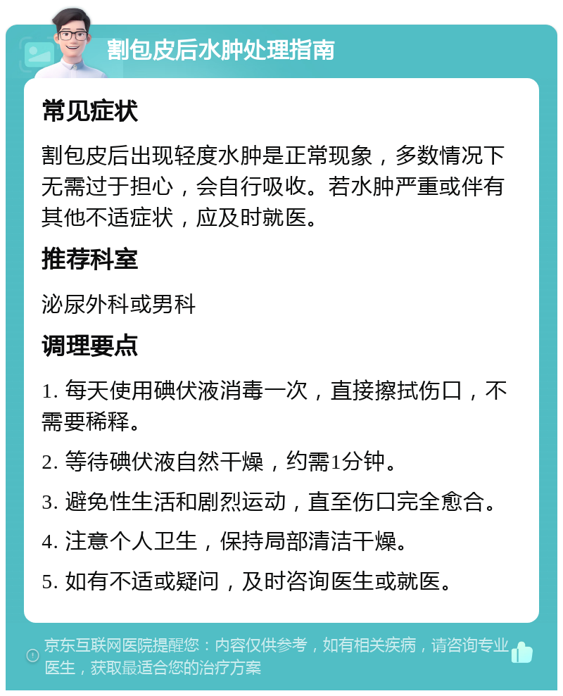 割包皮后水肿处理指南 常见症状 割包皮后出现轻度水肿是正常现象，多数情况下无需过于担心，会自行吸收。若水肿严重或伴有其他不适症状，应及时就医。 推荐科室 泌尿外科或男科 调理要点 1. 每天使用碘伏液消毒一次，直接擦拭伤口，不需要稀释。 2. 等待碘伏液自然干燥，约需1分钟。 3. 避免性生活和剧烈运动，直至伤口完全愈合。 4. 注意个人卫生，保持局部清洁干燥。 5. 如有不适或疑问，及时咨询医生或就医。