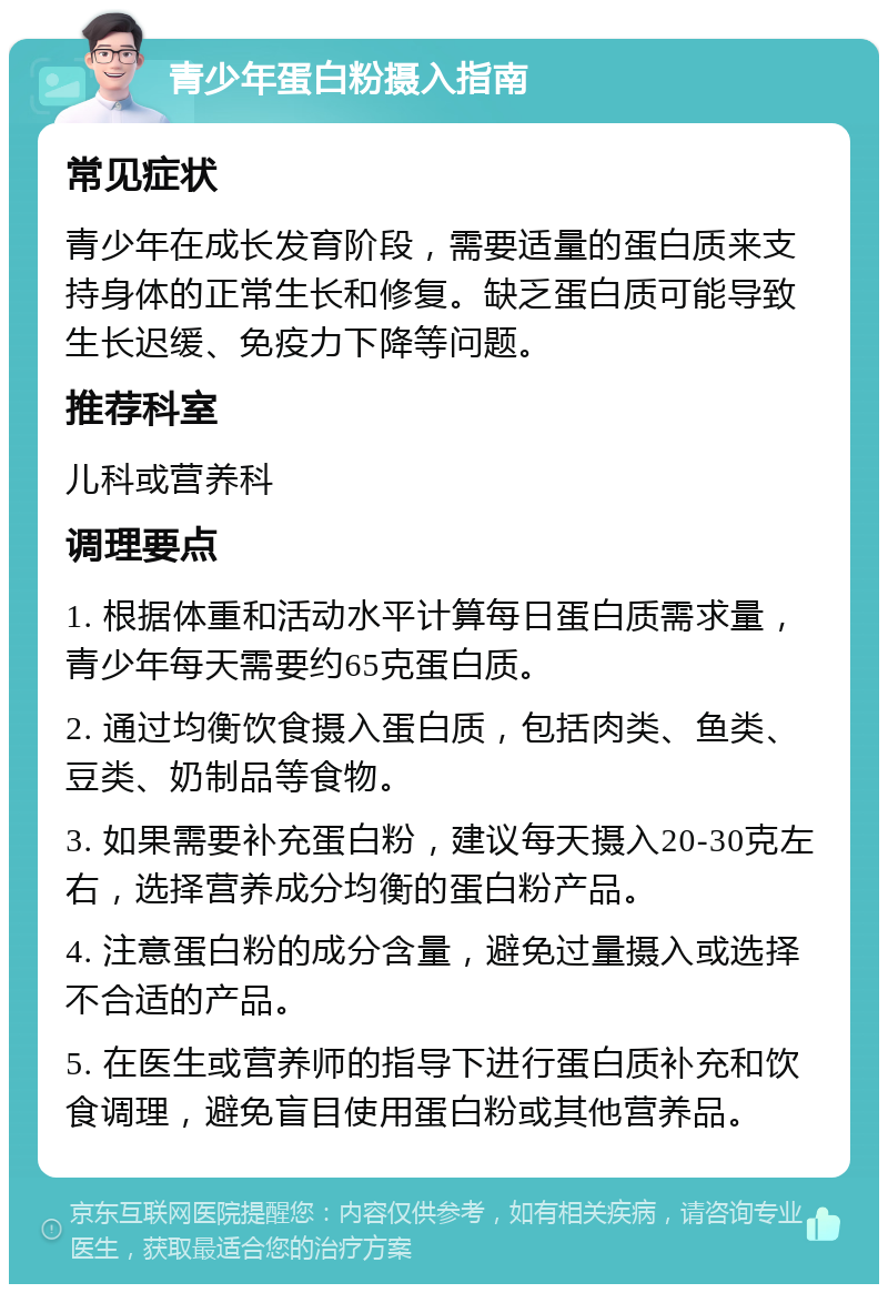 青少年蛋白粉摄入指南 常见症状 青少年在成长发育阶段，需要适量的蛋白质来支持身体的正常生长和修复。缺乏蛋白质可能导致生长迟缓、免疫力下降等问题。 推荐科室 儿科或营养科 调理要点 1. 根据体重和活动水平计算每日蛋白质需求量，青少年每天需要约65克蛋白质。 2. 通过均衡饮食摄入蛋白质，包括肉类、鱼类、豆类、奶制品等食物。 3. 如果需要补充蛋白粉，建议每天摄入20-30克左右，选择营养成分均衡的蛋白粉产品。 4. 注意蛋白粉的成分含量，避免过量摄入或选择不合适的产品。 5. 在医生或营养师的指导下进行蛋白质补充和饮食调理，避免盲目使用蛋白粉或其他营养品。