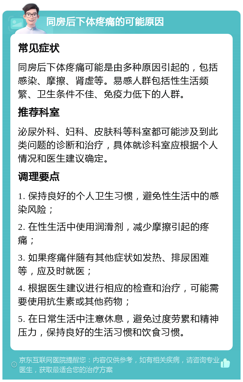 同房后下体疼痛的可能原因 常见症状 同房后下体疼痛可能是由多种原因引起的，包括感染、摩擦、肾虚等。易感人群包括性生活频繁、卫生条件不佳、免疫力低下的人群。 推荐科室 泌尿外科、妇科、皮肤科等科室都可能涉及到此类问题的诊断和治疗，具体就诊科室应根据个人情况和医生建议确定。 调理要点 1. 保持良好的个人卫生习惯，避免性生活中的感染风险； 2. 在性生活中使用润滑剂，减少摩擦引起的疼痛； 3. 如果疼痛伴随有其他症状如发热、排尿困难等，应及时就医； 4. 根据医生建议进行相应的检查和治疗，可能需要使用抗生素或其他药物； 5. 在日常生活中注意休息，避免过度劳累和精神压力，保持良好的生活习惯和饮食习惯。