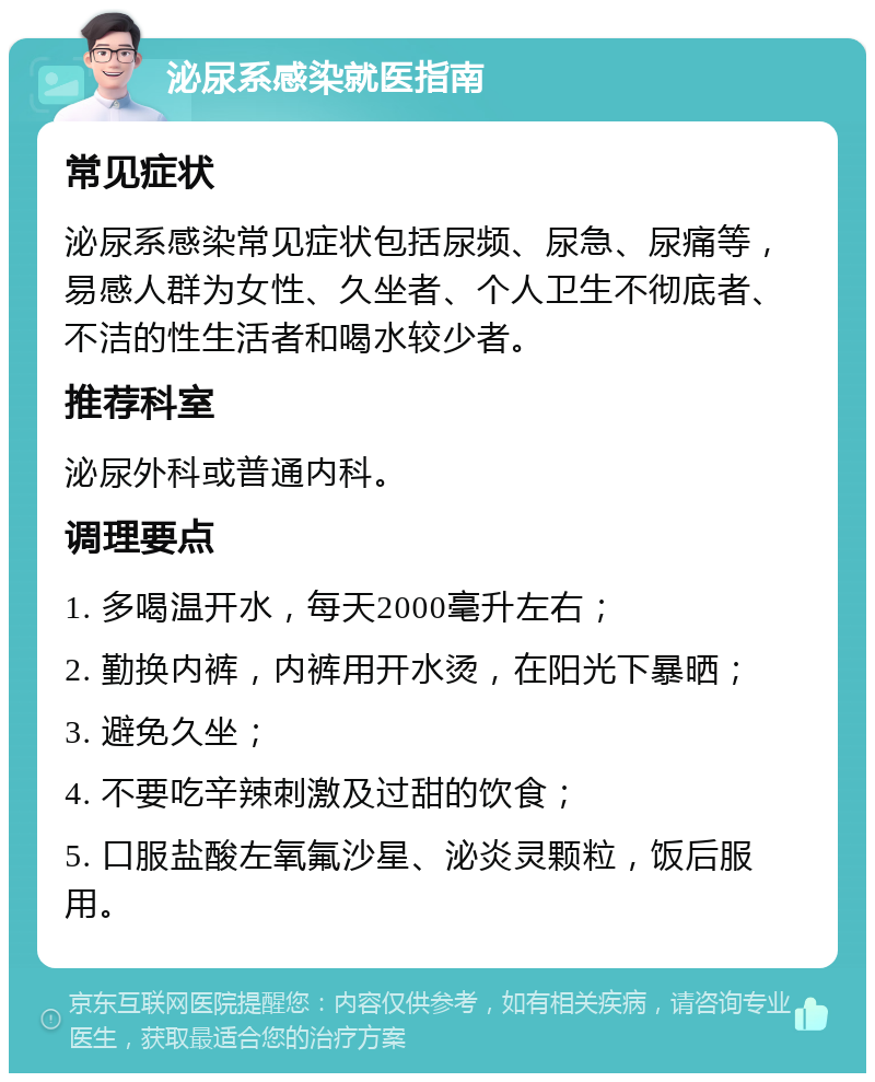 泌尿系感染就医指南 常见症状 泌尿系感染常见症状包括尿频、尿急、尿痛等，易感人群为女性、久坐者、个人卫生不彻底者、不洁的性生活者和喝水较少者。 推荐科室 泌尿外科或普通内科。 调理要点 1. 多喝温开水，每天2000毫升左右； 2. 勤换内裤，内裤用开水烫，在阳光下暴晒； 3. 避免久坐； 4. 不要吃辛辣刺激及过甜的饮食； 5. 口服盐酸左氧氟沙星、泌炎灵颗粒，饭后服用。