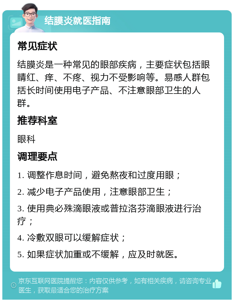 结膜炎就医指南 常见症状 结膜炎是一种常见的眼部疾病，主要症状包括眼睛红、痒、不疼、视力不受影响等。易感人群包括长时间使用电子产品、不注意眼部卫生的人群。 推荐科室 眼科 调理要点 1. 调整作息时间，避免熬夜和过度用眼； 2. 减少电子产品使用，注意眼部卫生； 3. 使用典必殊滴眼液或普拉洛芬滴眼液进行治疗； 4. 冷敷双眼可以缓解症状； 5. 如果症状加重或不缓解，应及时就医。