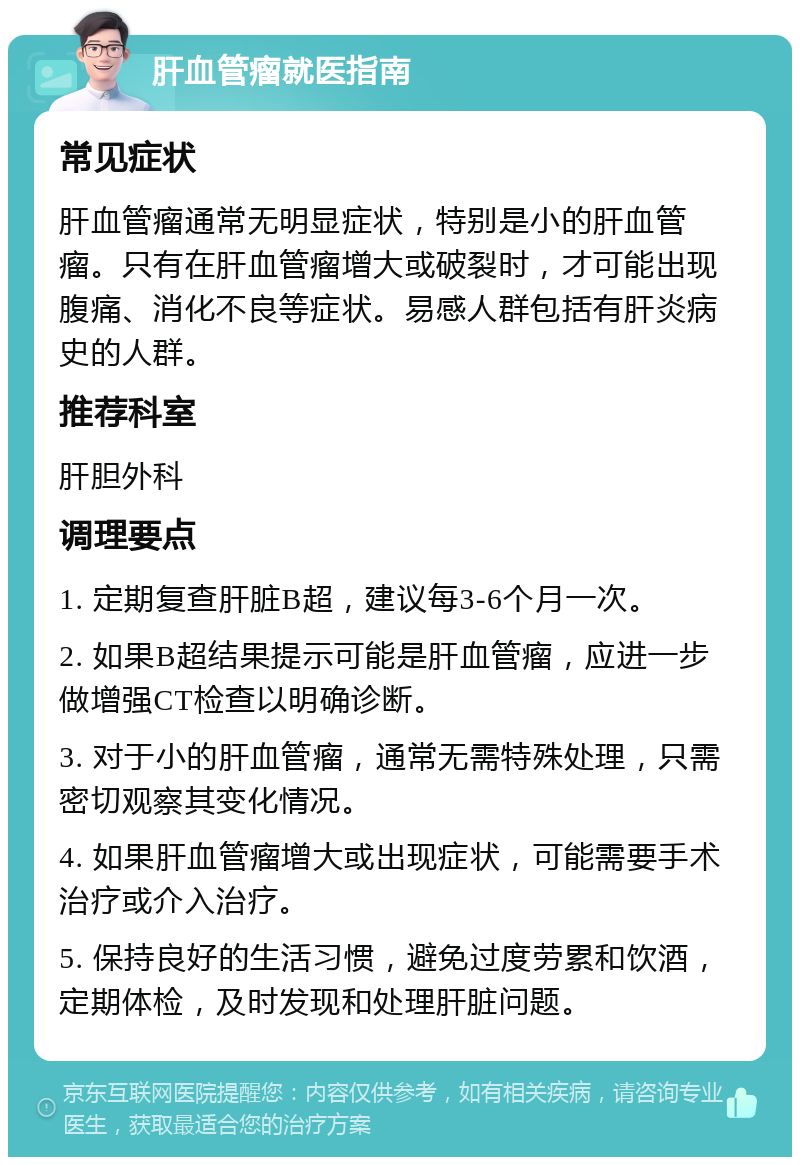 肝血管瘤就医指南 常见症状 肝血管瘤通常无明显症状，特别是小的肝血管瘤。只有在肝血管瘤增大或破裂时，才可能出现腹痛、消化不良等症状。易感人群包括有肝炎病史的人群。 推荐科室 肝胆外科 调理要点 1. 定期复查肝脏B超，建议每3-6个月一次。 2. 如果B超结果提示可能是肝血管瘤，应进一步做增强CT检查以明确诊断。 3. 对于小的肝血管瘤，通常无需特殊处理，只需密切观察其变化情况。 4. 如果肝血管瘤增大或出现症状，可能需要手术治疗或介入治疗。 5. 保持良好的生活习惯，避免过度劳累和饮酒，定期体检，及时发现和处理肝脏问题。