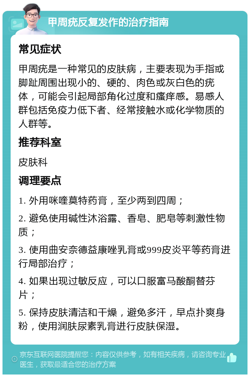 甲周疣反复发作的治疗指南 常见症状 甲周疣是一种常见的皮肤病，主要表现为手指或脚趾周围出现小的、硬的、肉色或灰白色的疣体，可能会引起局部角化过度和瘙痒感。易感人群包括免疫力低下者、经常接触水或化学物质的人群等。 推荐科室 皮肤科 调理要点 1. 外用咪喹莫特药膏，至少两到四周； 2. 避免使用碱性沐浴露、香皂、肥皂等刺激性物质； 3. 使用曲安奈德益康唑乳膏或999皮炎平等药膏进行局部治疗； 4. 如果出现过敏反应，可以口服富马酸酮替芬片； 5. 保持皮肤清洁和干燥，避免多汗，早点扑爽身粉，使用润肤尿素乳膏进行皮肤保湿。