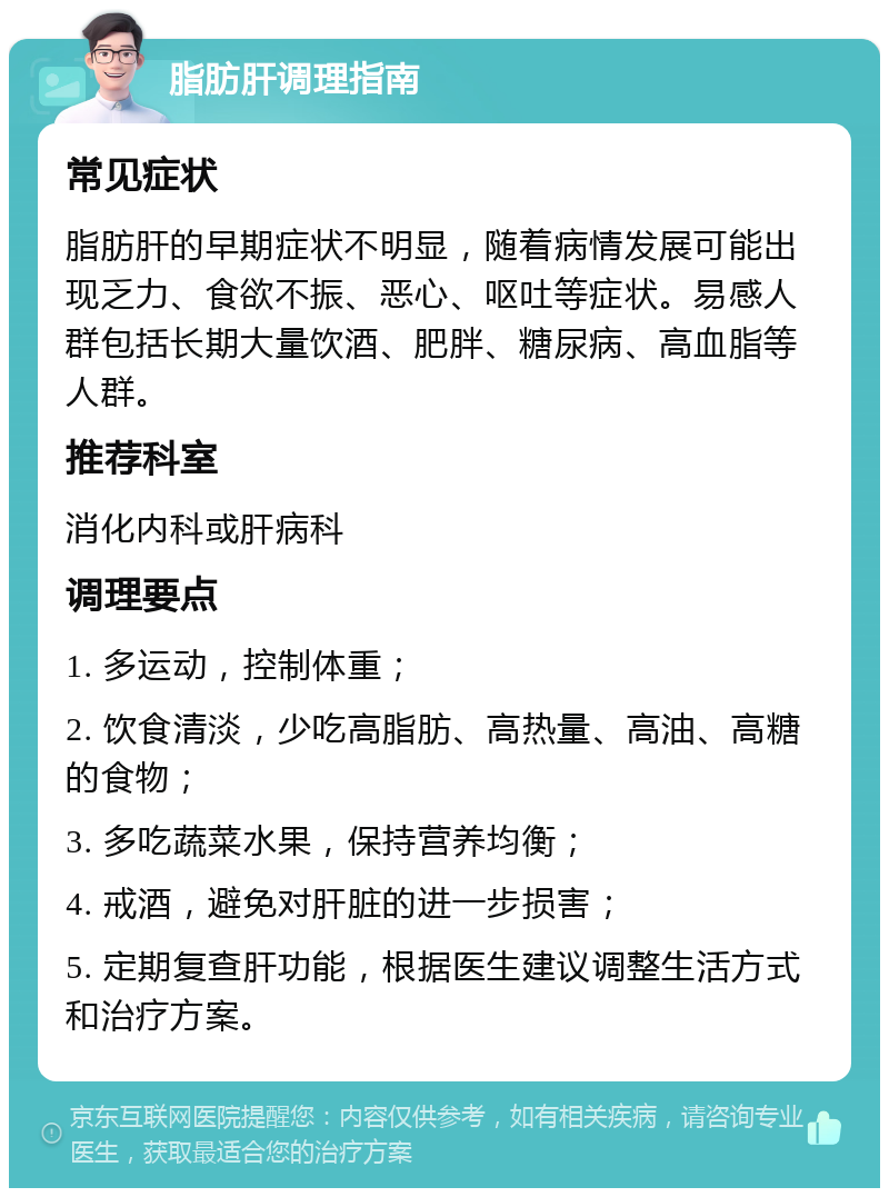 脂肪肝调理指南 常见症状 脂肪肝的早期症状不明显，随着病情发展可能出现乏力、食欲不振、恶心、呕吐等症状。易感人群包括长期大量饮酒、肥胖、糖尿病、高血脂等人群。 推荐科室 消化内科或肝病科 调理要点 1. 多运动，控制体重； 2. 饮食清淡，少吃高脂肪、高热量、高油、高糖的食物； 3. 多吃蔬菜水果，保持营养均衡； 4. 戒酒，避免对肝脏的进一步损害； 5. 定期复查肝功能，根据医生建议调整生活方式和治疗方案。