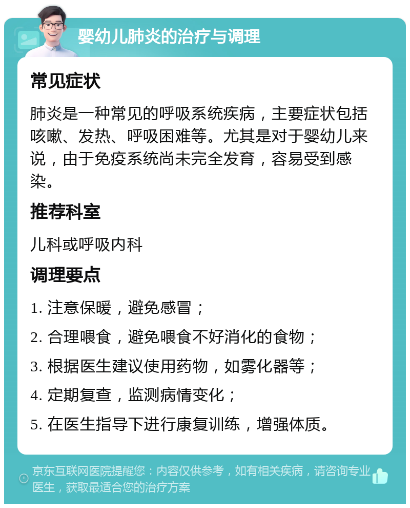 婴幼儿肺炎的治疗与调理 常见症状 肺炎是一种常见的呼吸系统疾病，主要症状包括咳嗽、发热、呼吸困难等。尤其是对于婴幼儿来说，由于免疫系统尚未完全发育，容易受到感染。 推荐科室 儿科或呼吸内科 调理要点 1. 注意保暖，避免感冒； 2. 合理喂食，避免喂食不好消化的食物； 3. 根据医生建议使用药物，如雾化器等； 4. 定期复查，监测病情变化； 5. 在医生指导下进行康复训练，增强体质。