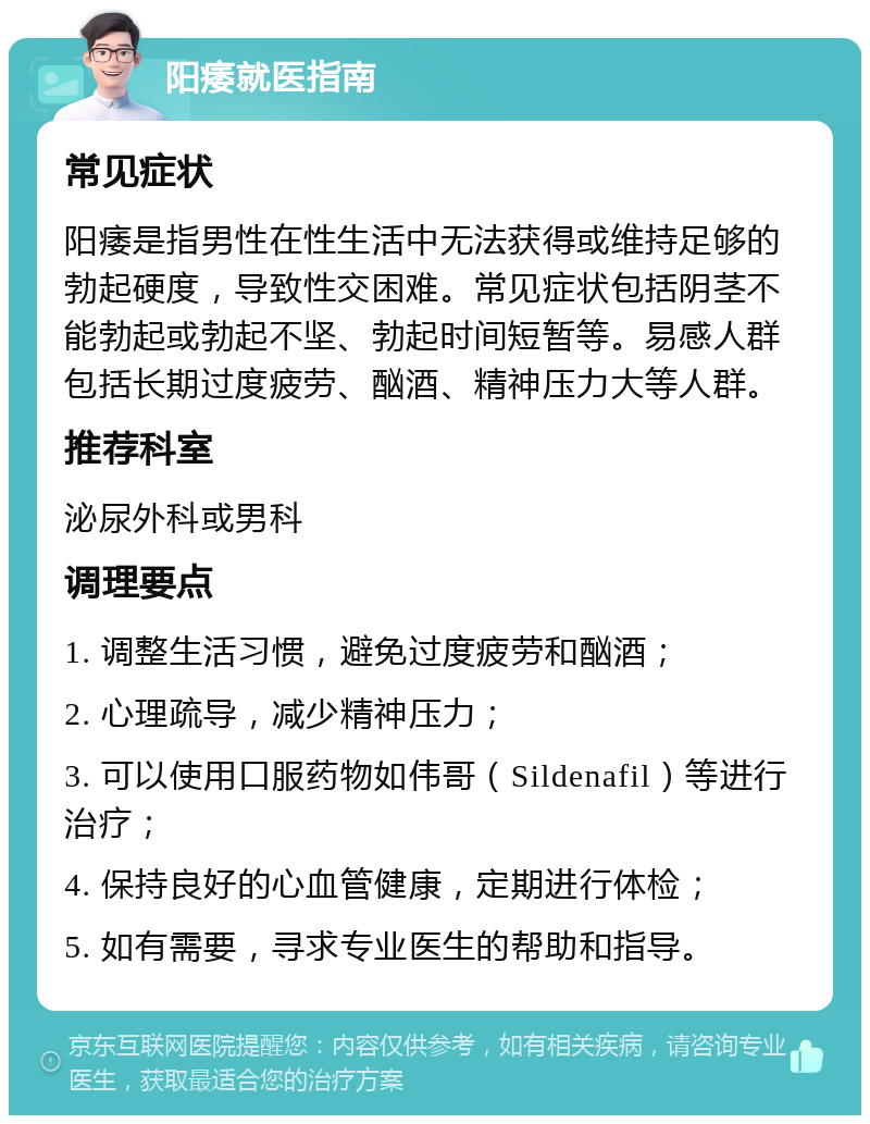 阳痿就医指南 常见症状 阳痿是指男性在性生活中无法获得或维持足够的勃起硬度，导致性交困难。常见症状包括阴茎不能勃起或勃起不坚、勃起时间短暂等。易感人群包括长期过度疲劳、酗酒、精神压力大等人群。 推荐科室 泌尿外科或男科 调理要点 1. 调整生活习惯，避免过度疲劳和酗酒； 2. 心理疏导，减少精神压力； 3. 可以使用口服药物如伟哥（Sildenafil）等进行治疗； 4. 保持良好的心血管健康，定期进行体检； 5. 如有需要，寻求专业医生的帮助和指导。