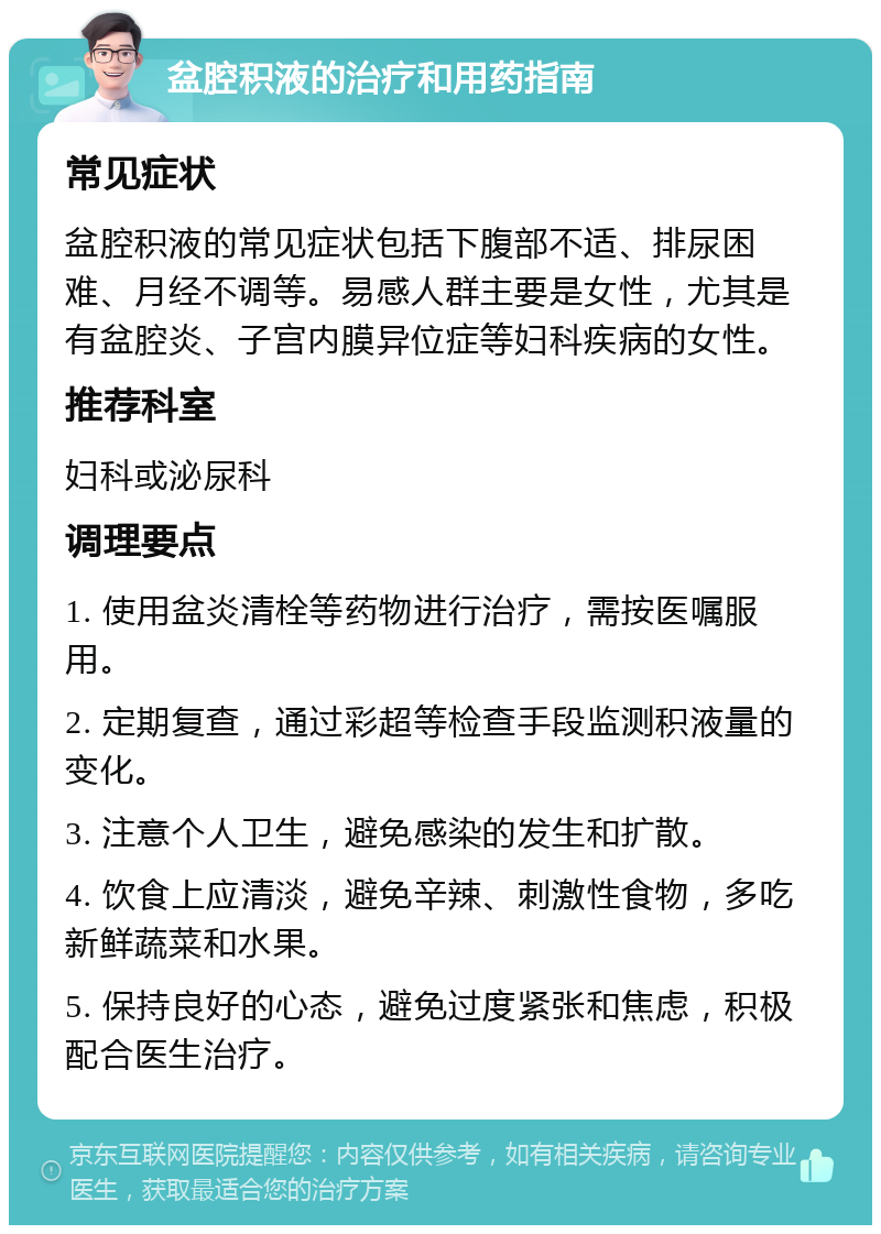 盆腔积液的治疗和用药指南 常见症状 盆腔积液的常见症状包括下腹部不适、排尿困难、月经不调等。易感人群主要是女性，尤其是有盆腔炎、子宫内膜异位症等妇科疾病的女性。 推荐科室 妇科或泌尿科 调理要点 1. 使用盆炎清栓等药物进行治疗，需按医嘱服用。 2. 定期复查，通过彩超等检查手段监测积液量的变化。 3. 注意个人卫生，避免感染的发生和扩散。 4. 饮食上应清淡，避免辛辣、刺激性食物，多吃新鲜蔬菜和水果。 5. 保持良好的心态，避免过度紧张和焦虑，积极配合医生治疗。