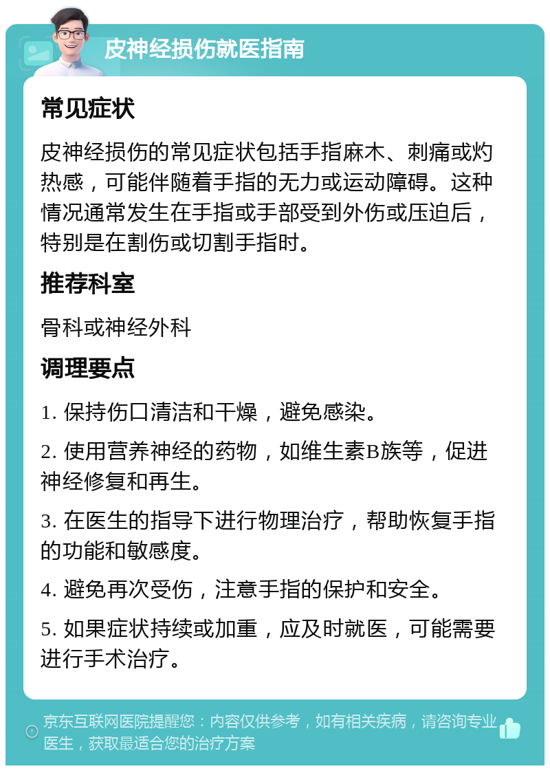 皮神经损伤就医指南 常见症状 皮神经损伤的常见症状包括手指麻木、刺痛或灼热感，可能伴随着手指的无力或运动障碍。这种情况通常发生在手指或手部受到外伤或压迫后，特别是在割伤或切割手指时。 推荐科室 骨科或神经外科 调理要点 1. 保持伤口清洁和干燥，避免感染。 2. 使用营养神经的药物，如维生素B族等，促进神经修复和再生。 3. 在医生的指导下进行物理治疗，帮助恢复手指的功能和敏感度。 4. 避免再次受伤，注意手指的保护和安全。 5. 如果症状持续或加重，应及时就医，可能需要进行手术治疗。