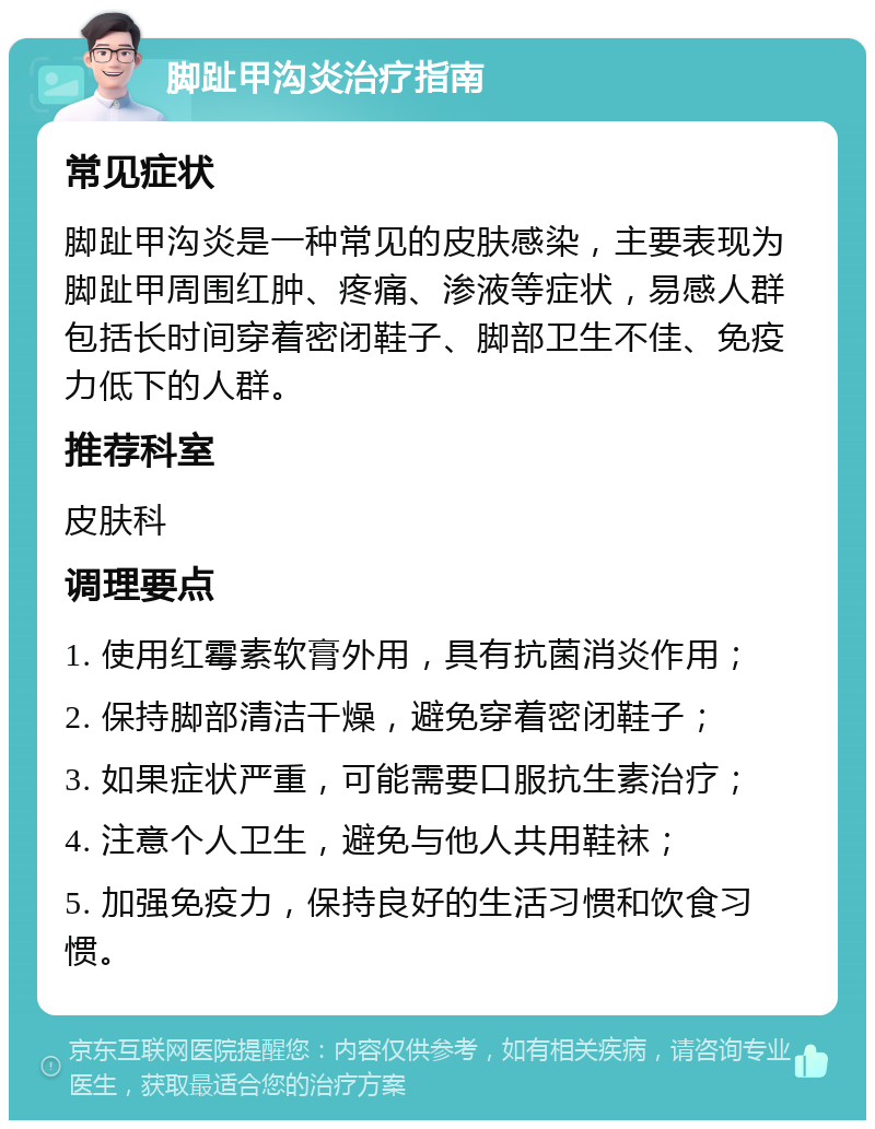 脚趾甲沟炎治疗指南 常见症状 脚趾甲沟炎是一种常见的皮肤感染，主要表现为脚趾甲周围红肿、疼痛、渗液等症状，易感人群包括长时间穿着密闭鞋子、脚部卫生不佳、免疫力低下的人群。 推荐科室 皮肤科 调理要点 1. 使用红霉素软膏外用，具有抗菌消炎作用； 2. 保持脚部清洁干燥，避免穿着密闭鞋子； 3. 如果症状严重，可能需要口服抗生素治疗； 4. 注意个人卫生，避免与他人共用鞋袜； 5. 加强免疫力，保持良好的生活习惯和饮食习惯。