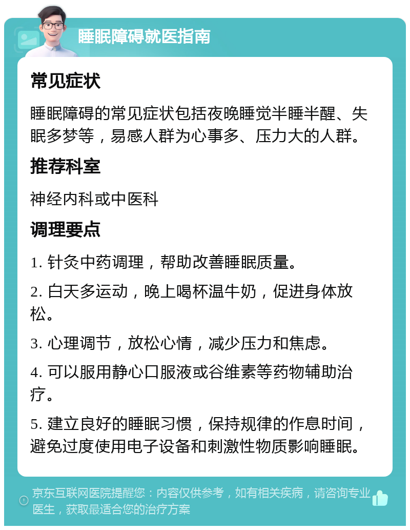 睡眠障碍就医指南 常见症状 睡眠障碍的常见症状包括夜晚睡觉半睡半醒、失眠多梦等，易感人群为心事多、压力大的人群。 推荐科室 神经内科或中医科 调理要点 1. 针灸中药调理，帮助改善睡眠质量。 2. 白天多运动，晚上喝杯温牛奶，促进身体放松。 3. 心理调节，放松心情，减少压力和焦虑。 4. 可以服用静心口服液或谷维素等药物辅助治疗。 5. 建立良好的睡眠习惯，保持规律的作息时间，避免过度使用电子设备和刺激性物质影响睡眠。