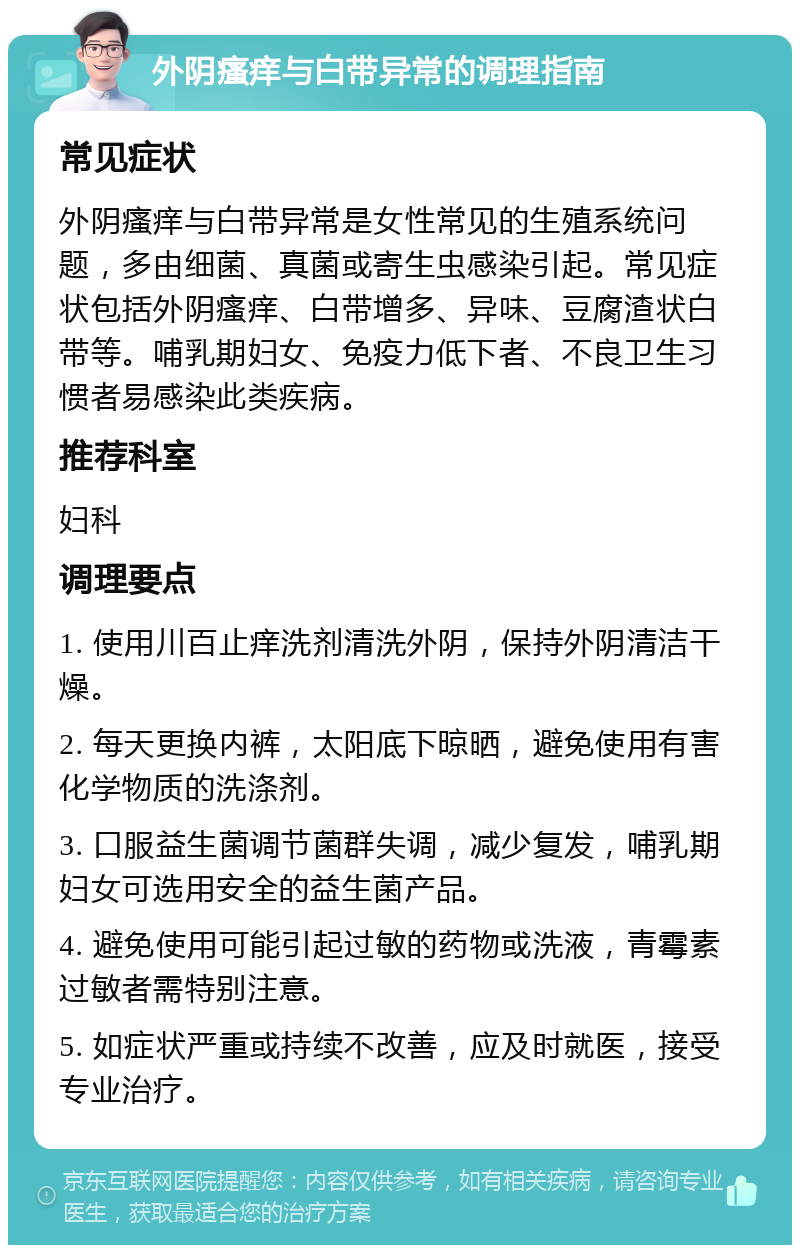 外阴瘙痒与白带异常的调理指南 常见症状 外阴瘙痒与白带异常是女性常见的生殖系统问题，多由细菌、真菌或寄生虫感染引起。常见症状包括外阴瘙痒、白带增多、异味、豆腐渣状白带等。哺乳期妇女、免疫力低下者、不良卫生习惯者易感染此类疾病。 推荐科室 妇科 调理要点 1. 使用川百止痒洗剂清洗外阴，保持外阴清洁干燥。 2. 每天更换内裤，太阳底下晾晒，避免使用有害化学物质的洗涤剂。 3. 口服益生菌调节菌群失调，减少复发，哺乳期妇女可选用安全的益生菌产品。 4. 避免使用可能引起过敏的药物或洗液，青霉素过敏者需特别注意。 5. 如症状严重或持续不改善，应及时就医，接受专业治疗。