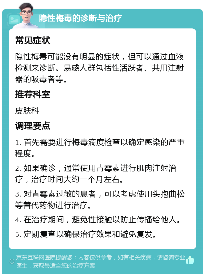 隐性梅毒的诊断与治疗 常见症状 隐性梅毒可能没有明显的症状，但可以通过血液检测来诊断。易感人群包括性活跃者、共用注射器的吸毒者等。 推荐科室 皮肤科 调理要点 1. 首先需要进行梅毒滴度检查以确定感染的严重程度。 2. 如果确诊，通常使用青霉素进行肌肉注射治疗，治疗时间大约一个月左右。 3. 对青霉素过敏的患者，可以考虑使用头孢曲松等替代药物进行治疗。 4. 在治疗期间，避免性接触以防止传播给他人。 5. 定期复查以确保治疗效果和避免复发。