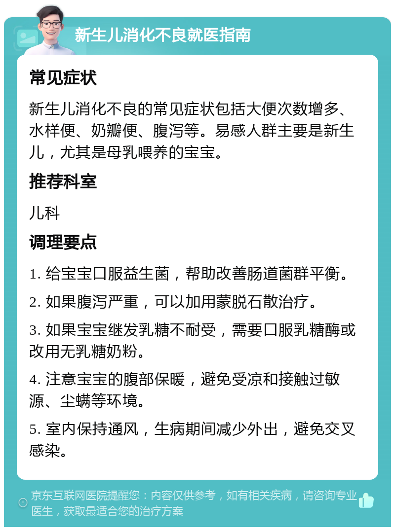 新生儿消化不良就医指南 常见症状 新生儿消化不良的常见症状包括大便次数增多、水样便、奶瓣便、腹泻等。易感人群主要是新生儿，尤其是母乳喂养的宝宝。 推荐科室 儿科 调理要点 1. 给宝宝口服益生菌，帮助改善肠道菌群平衡。 2. 如果腹泻严重，可以加用蒙脱石散治疗。 3. 如果宝宝继发乳糖不耐受，需要口服乳糖酶或改用无乳糖奶粉。 4. 注意宝宝的腹部保暖，避免受凉和接触过敏源、尘螨等环境。 5. 室内保持通风，生病期间减少外出，避免交叉感染。