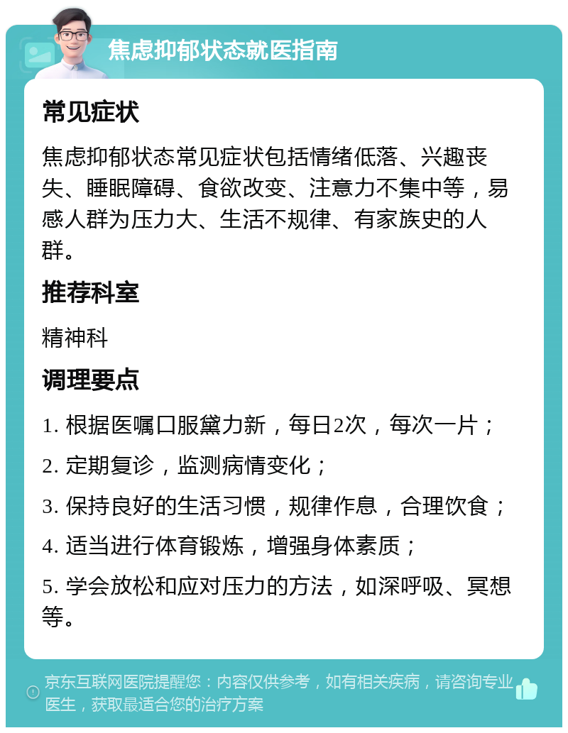 焦虑抑郁状态就医指南 常见症状 焦虑抑郁状态常见症状包括情绪低落、兴趣丧失、睡眠障碍、食欲改变、注意力不集中等，易感人群为压力大、生活不规律、有家族史的人群。 推荐科室 精神科 调理要点 1. 根据医嘱口服黛力新，每日2次，每次一片； 2. 定期复诊，监测病情变化； 3. 保持良好的生活习惯，规律作息，合理饮食； 4. 适当进行体育锻炼，增强身体素质； 5. 学会放松和应对压力的方法，如深呼吸、冥想等。