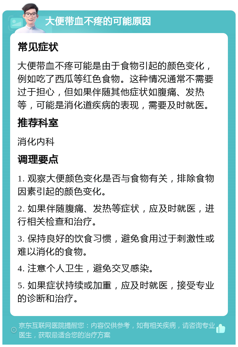 大便带血不疼的可能原因 常见症状 大便带血不疼可能是由于食物引起的颜色变化，例如吃了西瓜等红色食物。这种情况通常不需要过于担心，但如果伴随其他症状如腹痛、发热等，可能是消化道疾病的表现，需要及时就医。 推荐科室 消化内科 调理要点 1. 观察大便颜色变化是否与食物有关，排除食物因素引起的颜色变化。 2. 如果伴随腹痛、发热等症状，应及时就医，进行相关检查和治疗。 3. 保持良好的饮食习惯，避免食用过于刺激性或难以消化的食物。 4. 注意个人卫生，避免交叉感染。 5. 如果症状持续或加重，应及时就医，接受专业的诊断和治疗。