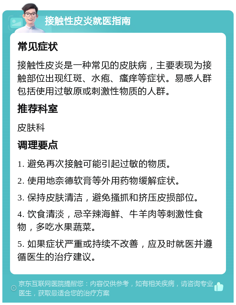 接触性皮炎就医指南 常见症状 接触性皮炎是一种常见的皮肤病，主要表现为接触部位出现红斑、水疱、瘙痒等症状。易感人群包括使用过敏原或刺激性物质的人群。 推荐科室 皮肤科 调理要点 1. 避免再次接触可能引起过敏的物质。 2. 使用地奈德软膏等外用药物缓解症状。 3. 保持皮肤清洁，避免搔抓和挤压皮损部位。 4. 饮食清淡，忌辛辣海鲜、牛羊肉等刺激性食物，多吃水果蔬菜。 5. 如果症状严重或持续不改善，应及时就医并遵循医生的治疗建议。