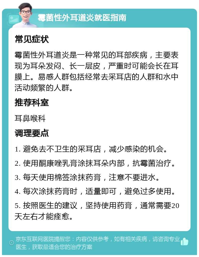 霉菌性外耳道炎就医指南 常见症状 霉菌性外耳道炎是一种常见的耳部疾病，主要表现为耳朵发闷、长一层皮，严重时可能会长在耳膜上。易感人群包括经常去采耳店的人群和水中活动频繁的人群。 推荐科室 耳鼻喉科 调理要点 1. 避免去不卫生的采耳店，减少感染的机会。 2. 使用酮康唑乳膏涂抹耳朵内部，抗霉菌治疗。 3. 每天使用棉签涂抹药膏，注意不要进水。 4. 每次涂抹药膏时，适量即可，避免过多使用。 5. 按照医生的建议，坚持使用药膏，通常需要20天左右才能痊愈。