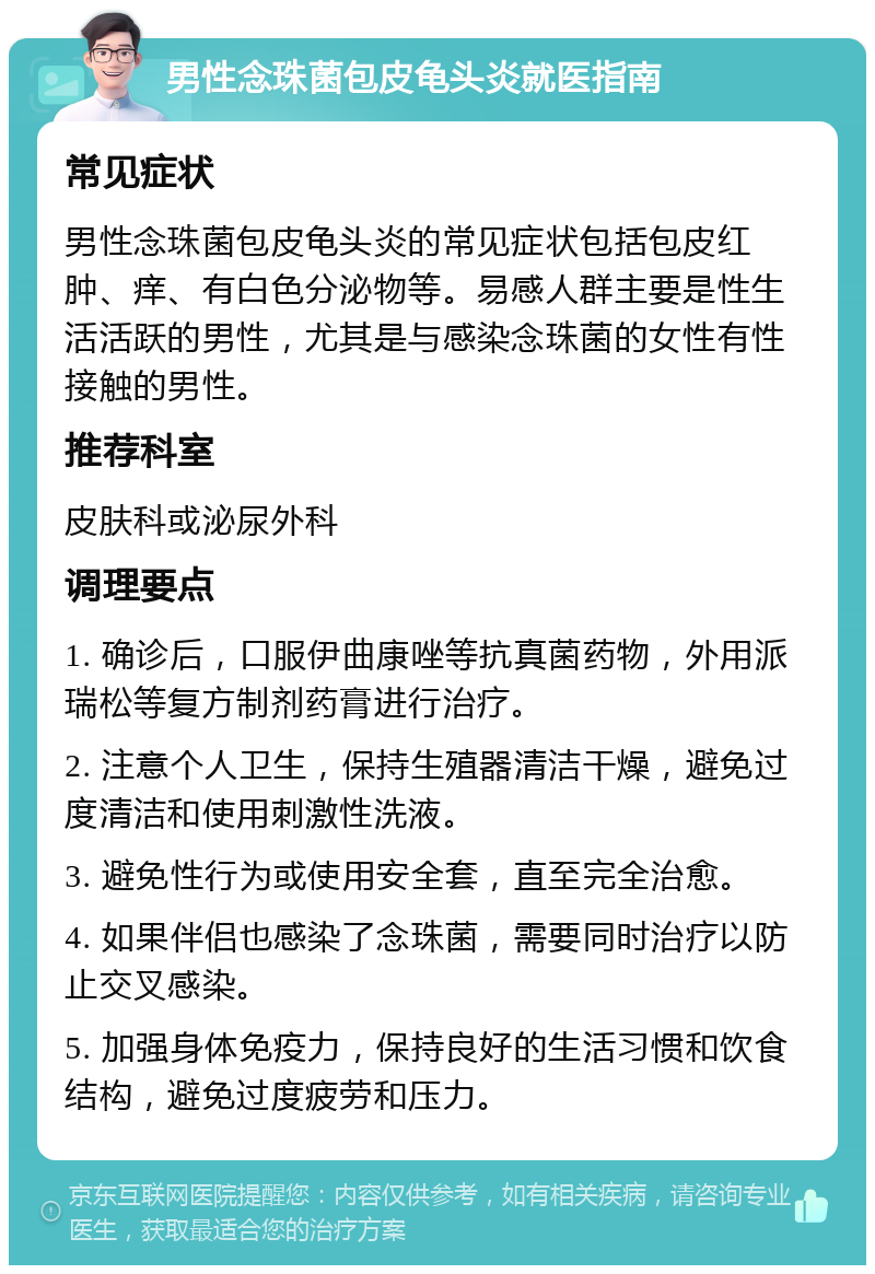 男性念珠菌包皮龟头炎就医指南 常见症状 男性念珠菌包皮龟头炎的常见症状包括包皮红肿、痒、有白色分泌物等。易感人群主要是性生活活跃的男性，尤其是与感染念珠菌的女性有性接触的男性。 推荐科室 皮肤科或泌尿外科 调理要点 1. 确诊后，口服伊曲康唑等抗真菌药物，外用派瑞松等复方制剂药膏进行治疗。 2. 注意个人卫生，保持生殖器清洁干燥，避免过度清洁和使用刺激性洗液。 3. 避免性行为或使用安全套，直至完全治愈。 4. 如果伴侣也感染了念珠菌，需要同时治疗以防止交叉感染。 5. 加强身体免疫力，保持良好的生活习惯和饮食结构，避免过度疲劳和压力。