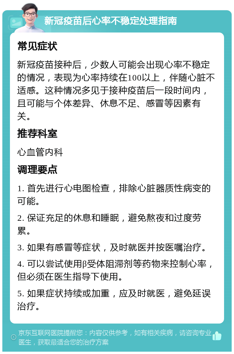 新冠疫苗后心率不稳定处理指南 常见症状 新冠疫苗接种后，少数人可能会出现心率不稳定的情况，表现为心率持续在100以上，伴随心脏不适感。这种情况多见于接种疫苗后一段时间内，且可能与个体差异、休息不足、感冒等因素有关。 推荐科室 心血管内科 调理要点 1. 首先进行心电图检查，排除心脏器质性病变的可能。 2. 保证充足的休息和睡眠，避免熬夜和过度劳累。 3. 如果有感冒等症状，及时就医并按医嘱治疗。 4. 可以尝试使用β受体阻滞剂等药物来控制心率，但必须在医生指导下使用。 5. 如果症状持续或加重，应及时就医，避免延误治疗。