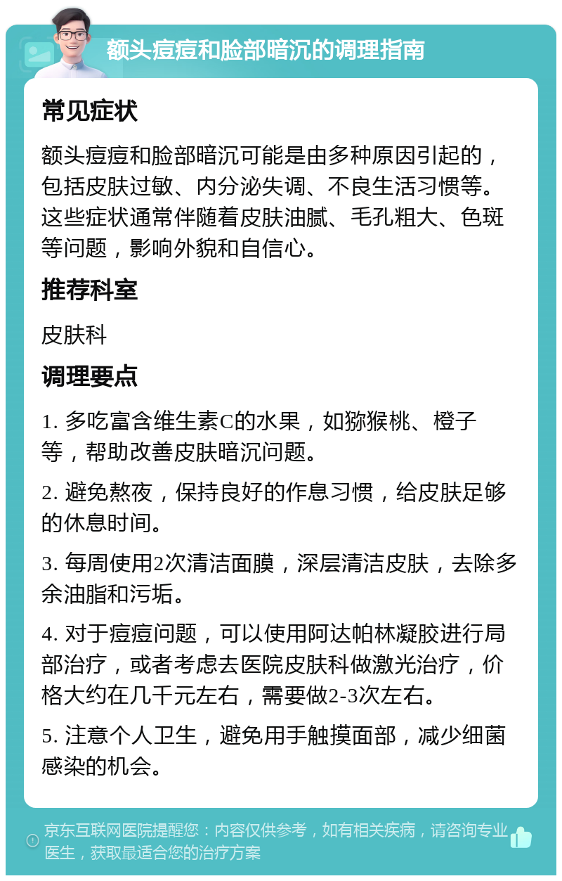 额头痘痘和脸部暗沉的调理指南 常见症状 额头痘痘和脸部暗沉可能是由多种原因引起的，包括皮肤过敏、内分泌失调、不良生活习惯等。这些症状通常伴随着皮肤油腻、毛孔粗大、色斑等问题，影响外貌和自信心。 推荐科室 皮肤科 调理要点 1. 多吃富含维生素C的水果，如猕猴桃、橙子等，帮助改善皮肤暗沉问题。 2. 避免熬夜，保持良好的作息习惯，给皮肤足够的休息时间。 3. 每周使用2次清洁面膜，深层清洁皮肤，去除多余油脂和污垢。 4. 对于痘痘问题，可以使用阿达帕林凝胶进行局部治疗，或者考虑去医院皮肤科做激光治疗，价格大约在几千元左右，需要做2-3次左右。 5. 注意个人卫生，避免用手触摸面部，减少细菌感染的机会。