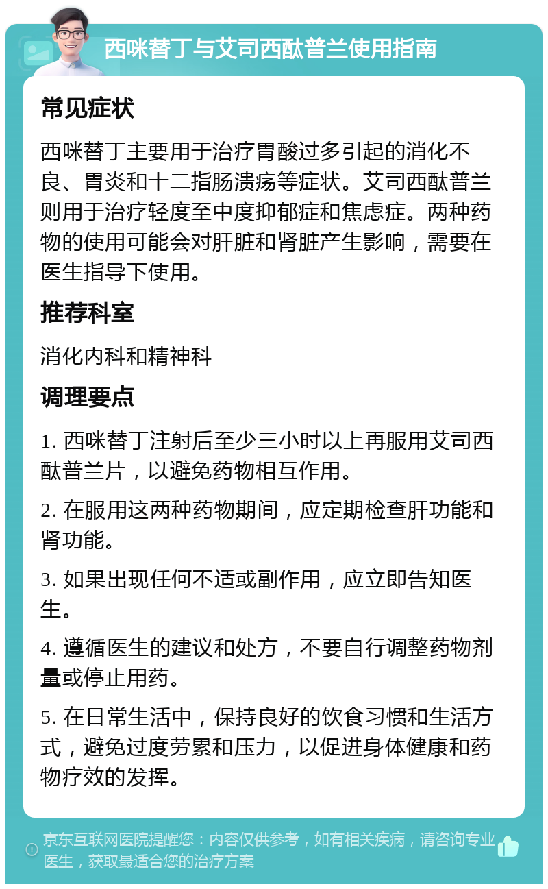 西咪替丁与艾司西酞普兰使用指南 常见症状 西咪替丁主要用于治疗胃酸过多引起的消化不良、胃炎和十二指肠溃疡等症状。艾司西酞普兰则用于治疗轻度至中度抑郁症和焦虑症。两种药物的使用可能会对肝脏和肾脏产生影响，需要在医生指导下使用。 推荐科室 消化内科和精神科 调理要点 1. 西咪替丁注射后至少三小时以上再服用艾司西酞普兰片，以避免药物相互作用。 2. 在服用这两种药物期间，应定期检查肝功能和肾功能。 3. 如果出现任何不适或副作用，应立即告知医生。 4. 遵循医生的建议和处方，不要自行调整药物剂量或停止用药。 5. 在日常生活中，保持良好的饮食习惯和生活方式，避免过度劳累和压力，以促进身体健康和药物疗效的发挥。