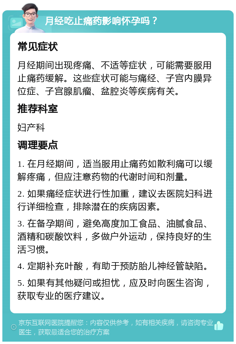 月经吃止痛药影响怀孕吗？ 常见症状 月经期间出现疼痛、不适等症状，可能需要服用止痛药缓解。这些症状可能与痛经、子宫内膜异位症、子宫腺肌瘤、盆腔炎等疾病有关。 推荐科室 妇产科 调理要点 1. 在月经期间，适当服用止痛药如散利痛可以缓解疼痛，但应注意药物的代谢时间和剂量。 2. 如果痛经症状进行性加重，建议去医院妇科进行详细检查，排除潜在的疾病因素。 3. 在备孕期间，避免高度加工食品、油腻食品、酒精和碳酸饮料，多做户外运动，保持良好的生活习惯。 4. 定期补充叶酸，有助于预防胎儿神经管缺陷。 5. 如果有其他疑问或担忧，应及时向医生咨询，获取专业的医疗建议。