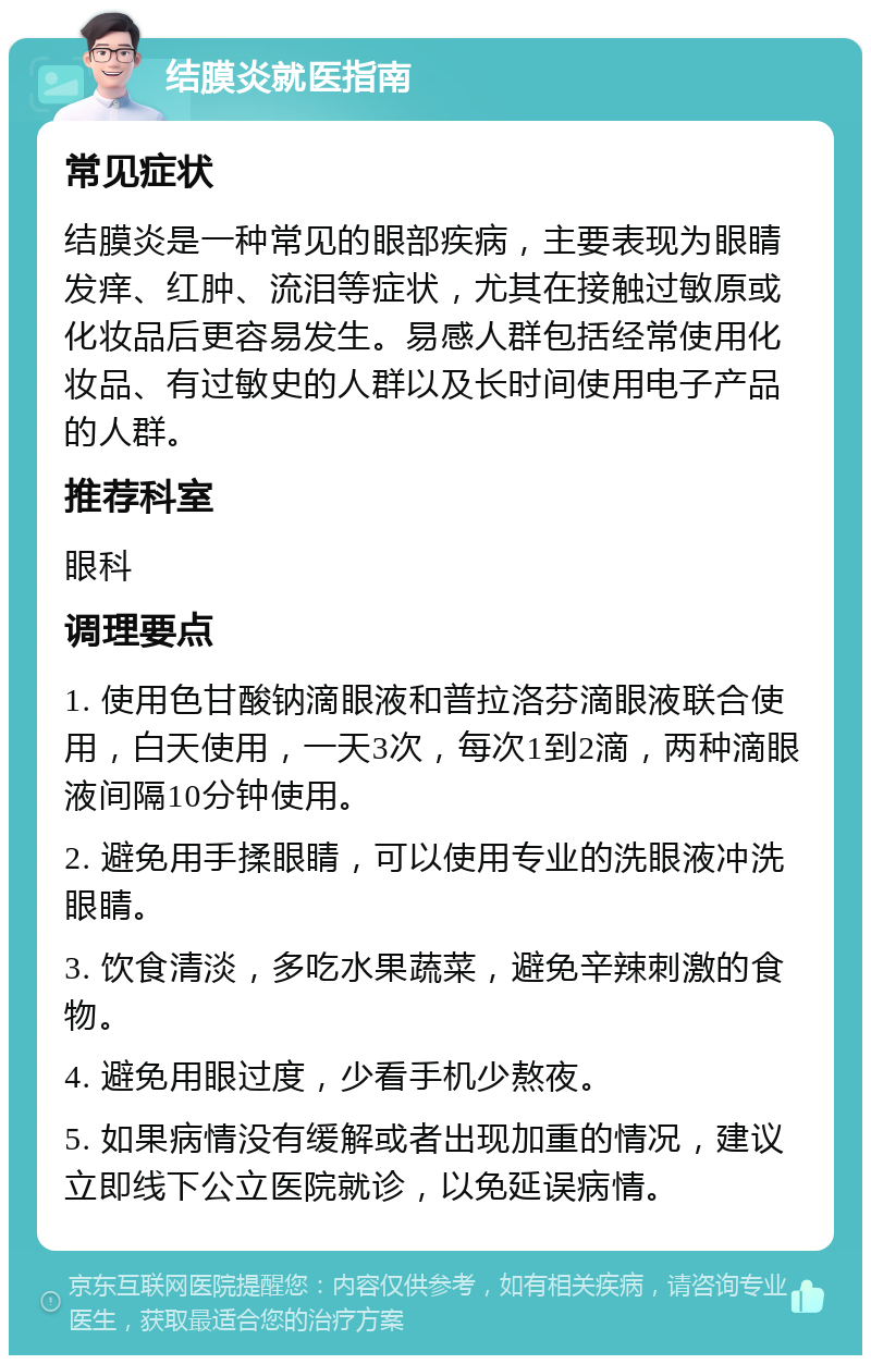 结膜炎就医指南 常见症状 结膜炎是一种常见的眼部疾病，主要表现为眼睛发痒、红肿、流泪等症状，尤其在接触过敏原或化妆品后更容易发生。易感人群包括经常使用化妆品、有过敏史的人群以及长时间使用电子产品的人群。 推荐科室 眼科 调理要点 1. 使用色甘酸钠滴眼液和普拉洛芬滴眼液联合使用，白天使用，一天3次，每次1到2滴，两种滴眼液间隔10分钟使用。 2. 避免用手揉眼睛，可以使用专业的洗眼液冲洗眼睛。 3. 饮食清淡，多吃水果蔬菜，避免辛辣刺激的食物。 4. 避免用眼过度，少看手机少熬夜。 5. 如果病情没有缓解或者出现加重的情况，建议立即线下公立医院就诊，以免延误病情。