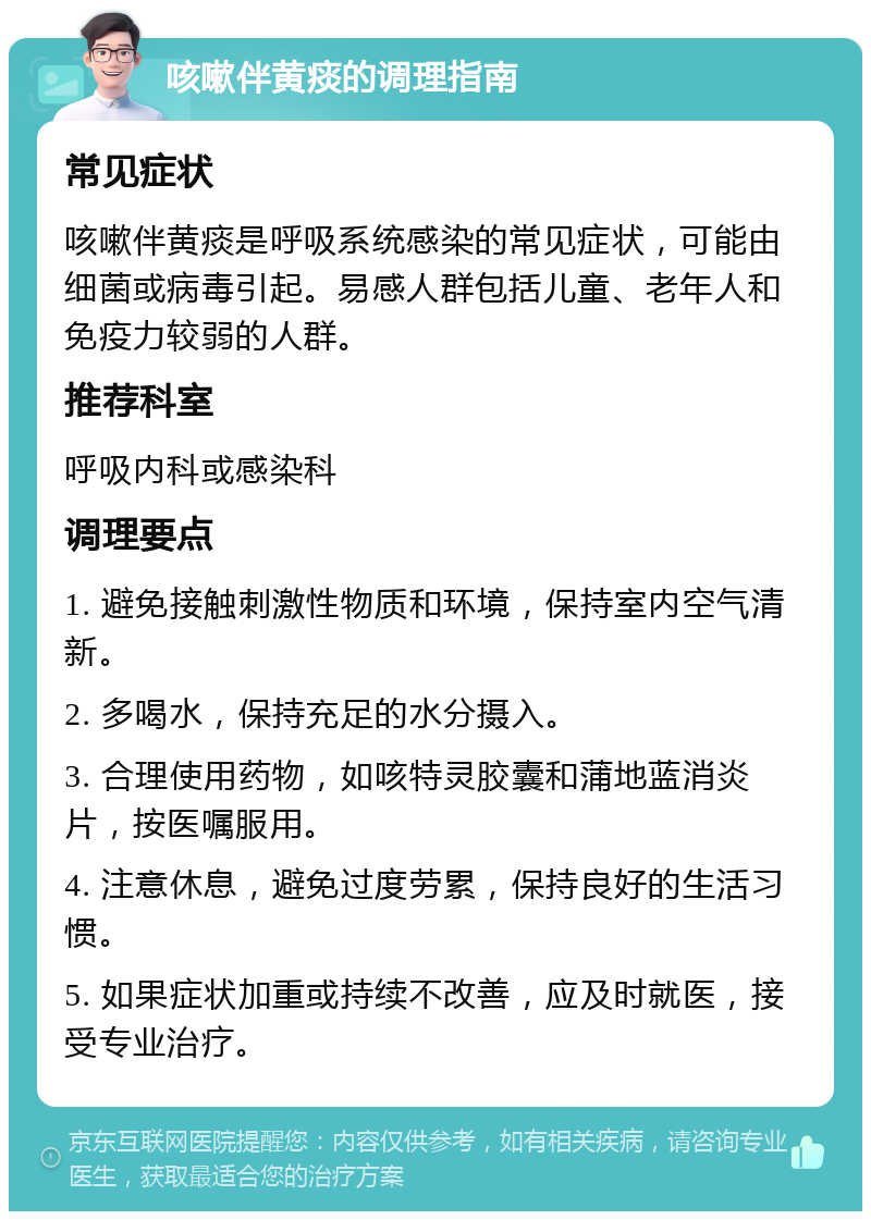 咳嗽伴黄痰的调理指南 常见症状 咳嗽伴黄痰是呼吸系统感染的常见症状，可能由细菌或病毒引起。易感人群包括儿童、老年人和免疫力较弱的人群。 推荐科室 呼吸内科或感染科 调理要点 1. 避免接触刺激性物质和环境，保持室内空气清新。 2. 多喝水，保持充足的水分摄入。 3. 合理使用药物，如咳特灵胶囊和蒲地蓝消炎片，按医嘱服用。 4. 注意休息，避免过度劳累，保持良好的生活习惯。 5. 如果症状加重或持续不改善，应及时就医，接受专业治疗。