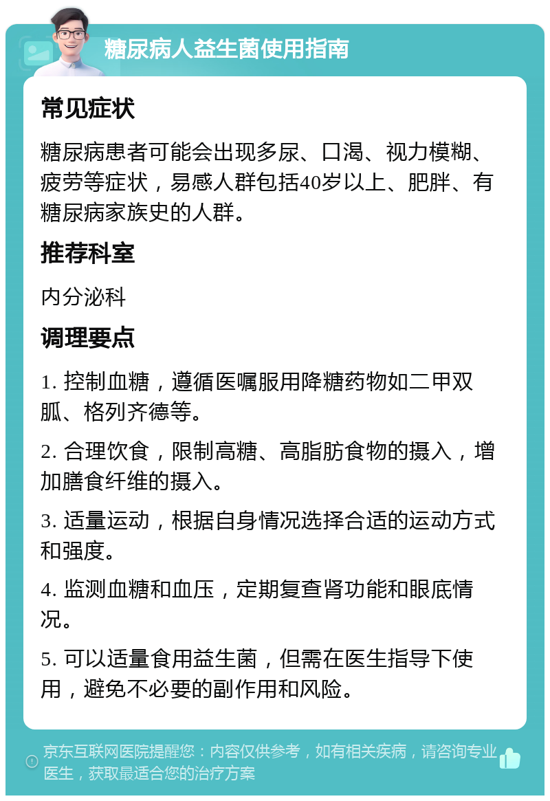 糖尿病人益生菌使用指南 常见症状 糖尿病患者可能会出现多尿、口渴、视力模糊、疲劳等症状，易感人群包括40岁以上、肥胖、有糖尿病家族史的人群。 推荐科室 内分泌科 调理要点 1. 控制血糖，遵循医嘱服用降糖药物如二甲双胍、格列齐德等。 2. 合理饮食，限制高糖、高脂肪食物的摄入，增加膳食纤维的摄入。 3. 适量运动，根据自身情况选择合适的运动方式和强度。 4. 监测血糖和血压，定期复查肾功能和眼底情况。 5. 可以适量食用益生菌，但需在医生指导下使用，避免不必要的副作用和风险。