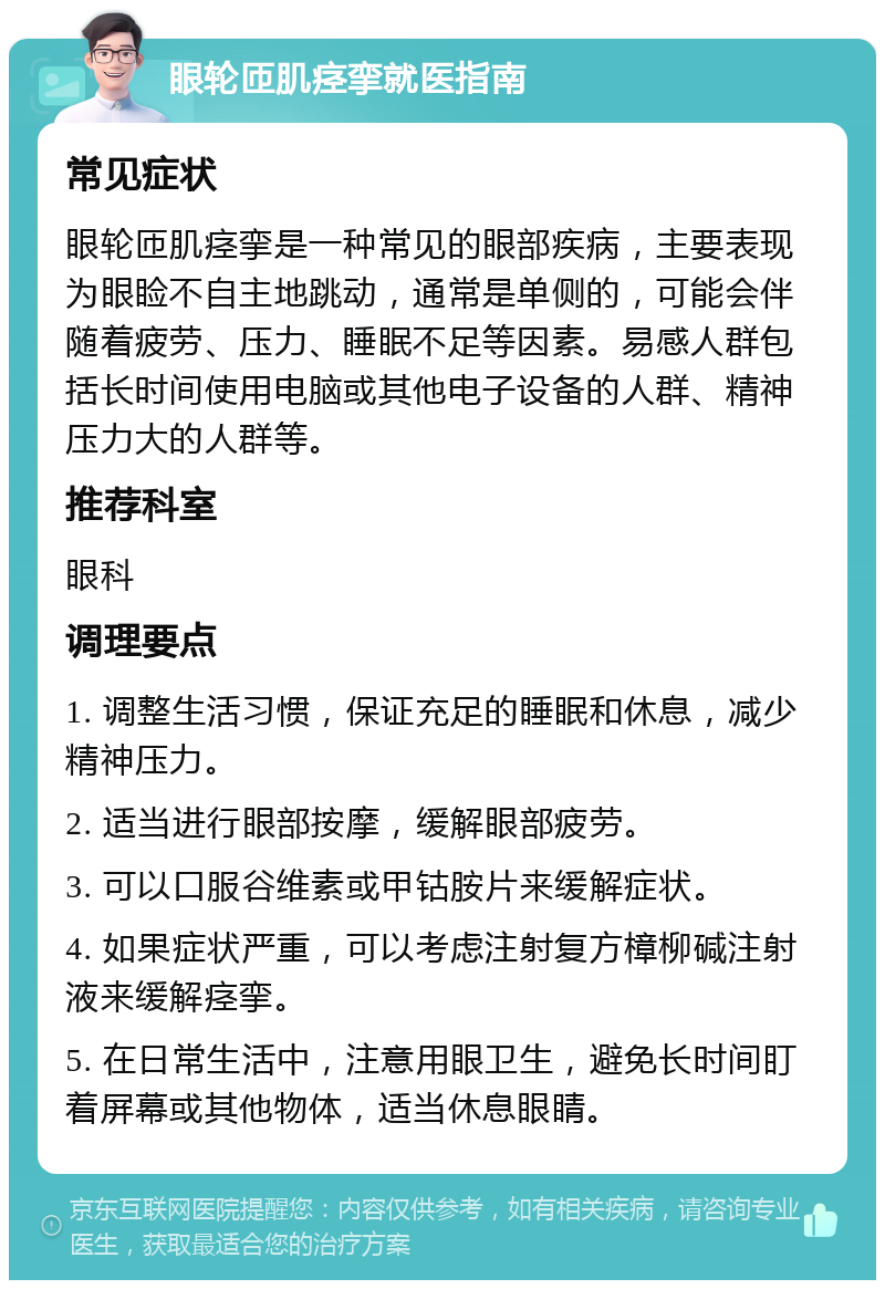 眼轮匝肌痉挛就医指南 常见症状 眼轮匝肌痉挛是一种常见的眼部疾病，主要表现为眼睑不自主地跳动，通常是单侧的，可能会伴随着疲劳、压力、睡眠不足等因素。易感人群包括长时间使用电脑或其他电子设备的人群、精神压力大的人群等。 推荐科室 眼科 调理要点 1. 调整生活习惯，保证充足的睡眠和休息，减少精神压力。 2. 适当进行眼部按摩，缓解眼部疲劳。 3. 可以口服谷维素或甲钴胺片来缓解症状。 4. 如果症状严重，可以考虑注射复方樟柳碱注射液来缓解痉挛。 5. 在日常生活中，注意用眼卫生，避免长时间盯着屏幕或其他物体，适当休息眼睛。