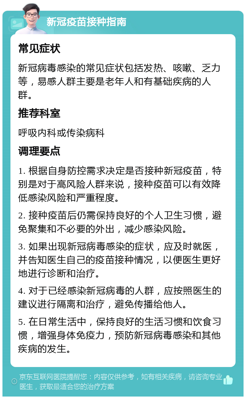 新冠疫苗接种指南 常见症状 新冠病毒感染的常见症状包括发热、咳嗽、乏力等，易感人群主要是老年人和有基础疾病的人群。 推荐科室 呼吸内科或传染病科 调理要点 1. 根据自身防控需求决定是否接种新冠疫苗，特别是对于高风险人群来说，接种疫苗可以有效降低感染风险和严重程度。 2. 接种疫苗后仍需保持良好的个人卫生习惯，避免聚集和不必要的外出，减少感染风险。 3. 如果出现新冠病毒感染的症状，应及时就医，并告知医生自己的疫苗接种情况，以便医生更好地进行诊断和治疗。 4. 对于已经感染新冠病毒的人群，应按照医生的建议进行隔离和治疗，避免传播给他人。 5. 在日常生活中，保持良好的生活习惯和饮食习惯，增强身体免疫力，预防新冠病毒感染和其他疾病的发生。