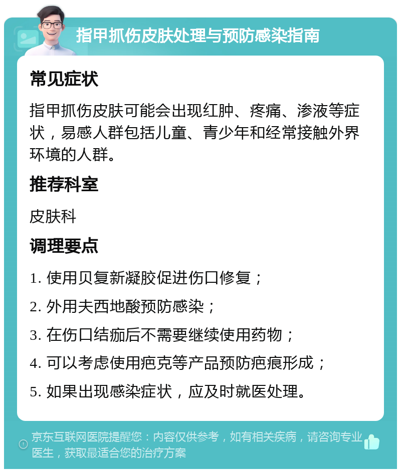 指甲抓伤皮肤处理与预防感染指南 常见症状 指甲抓伤皮肤可能会出现红肿、疼痛、渗液等症状，易感人群包括儿童、青少年和经常接触外界环境的人群。 推荐科室 皮肤科 调理要点 1. 使用贝复新凝胶促进伤口修复； 2. 外用夫西地酸预防感染； 3. 在伤口结痂后不需要继续使用药物； 4. 可以考虑使用疤克等产品预防疤痕形成； 5. 如果出现感染症状，应及时就医处理。