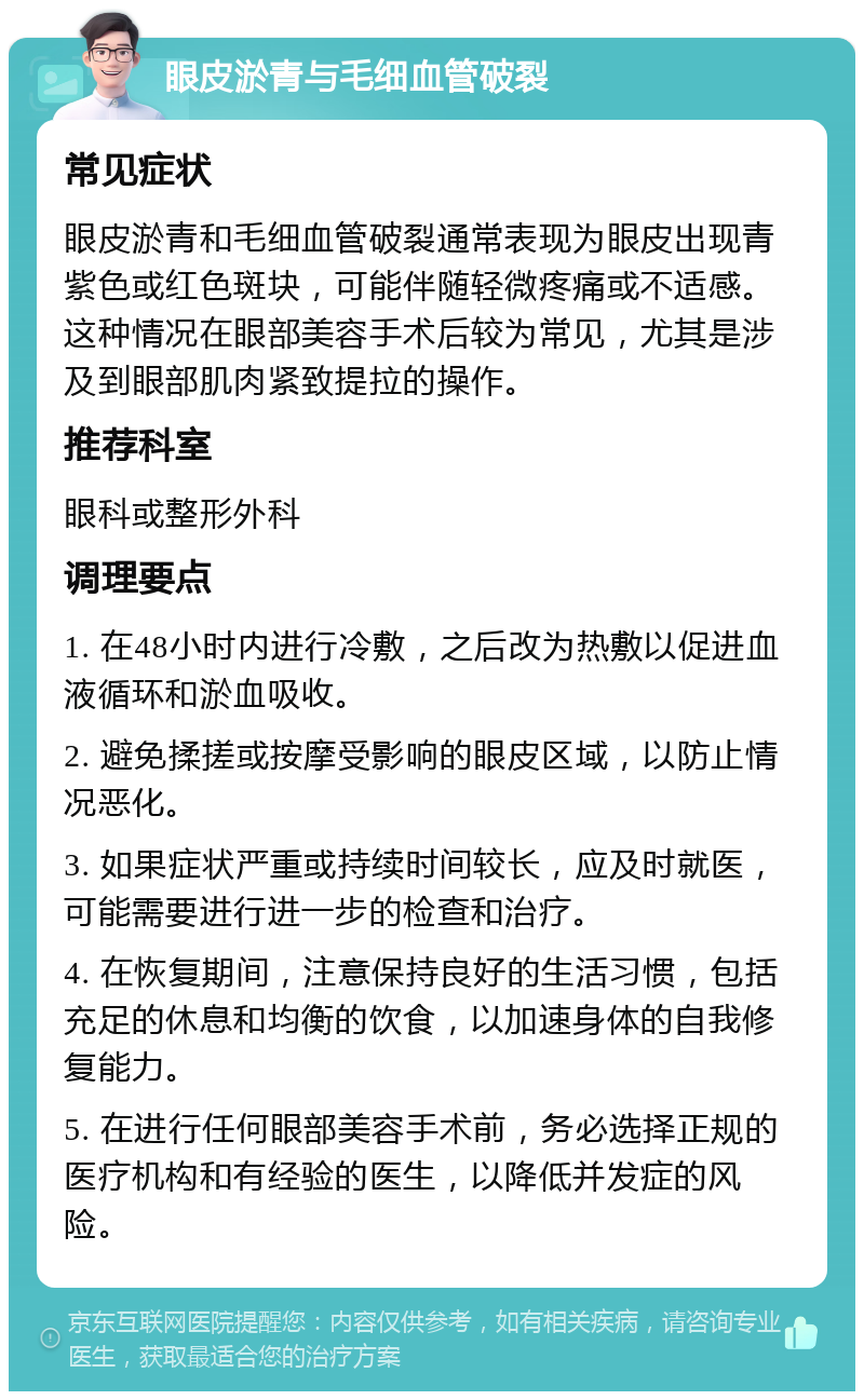 眼皮淤青与毛细血管破裂 常见症状 眼皮淤青和毛细血管破裂通常表现为眼皮出现青紫色或红色斑块，可能伴随轻微疼痛或不适感。这种情况在眼部美容手术后较为常见，尤其是涉及到眼部肌肉紧致提拉的操作。 推荐科室 眼科或整形外科 调理要点 1. 在48小时内进行冷敷，之后改为热敷以促进血液循环和淤血吸收。 2. 避免揉搓或按摩受影响的眼皮区域，以防止情况恶化。 3. 如果症状严重或持续时间较长，应及时就医，可能需要进行进一步的检查和治疗。 4. 在恢复期间，注意保持良好的生活习惯，包括充足的休息和均衡的饮食，以加速身体的自我修复能力。 5. 在进行任何眼部美容手术前，务必选择正规的医疗机构和有经验的医生，以降低并发症的风险。