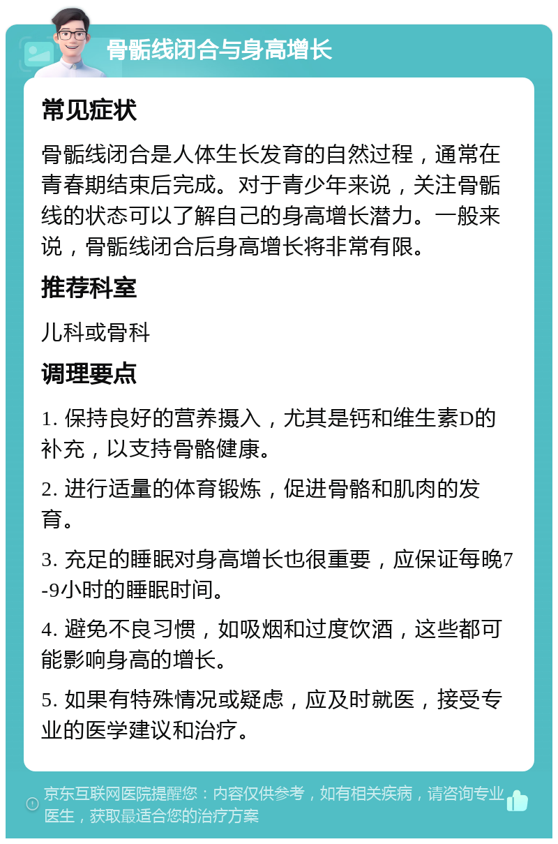 骨骺线闭合与身高增长 常见症状 骨骺线闭合是人体生长发育的自然过程，通常在青春期结束后完成。对于青少年来说，关注骨骺线的状态可以了解自己的身高增长潜力。一般来说，骨骺线闭合后身高增长将非常有限。 推荐科室 儿科或骨科 调理要点 1. 保持良好的营养摄入，尤其是钙和维生素D的补充，以支持骨骼健康。 2. 进行适量的体育锻炼，促进骨骼和肌肉的发育。 3. 充足的睡眠对身高增长也很重要，应保证每晚7-9小时的睡眠时间。 4. 避免不良习惯，如吸烟和过度饮酒，这些都可能影响身高的增长。 5. 如果有特殊情况或疑虑，应及时就医，接受专业的医学建议和治疗。