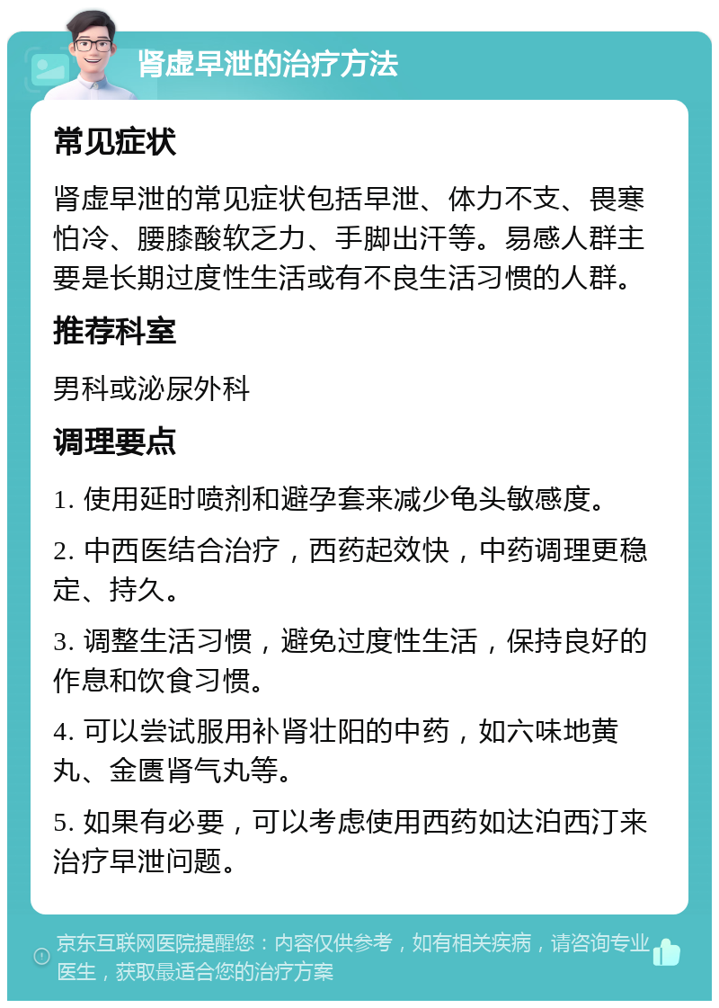 肾虚早泄的治疗方法 常见症状 肾虚早泄的常见症状包括早泄、体力不支、畏寒怕冷、腰膝酸软乏力、手脚出汗等。易感人群主要是长期过度性生活或有不良生活习惯的人群。 推荐科室 男科或泌尿外科 调理要点 1. 使用延时喷剂和避孕套来减少龟头敏感度。 2. 中西医结合治疗，西药起效快，中药调理更稳定、持久。 3. 调整生活习惯，避免过度性生活，保持良好的作息和饮食习惯。 4. 可以尝试服用补肾壮阳的中药，如六味地黄丸、金匮肾气丸等。 5. 如果有必要，可以考虑使用西药如达泊西汀来治疗早泄问题。