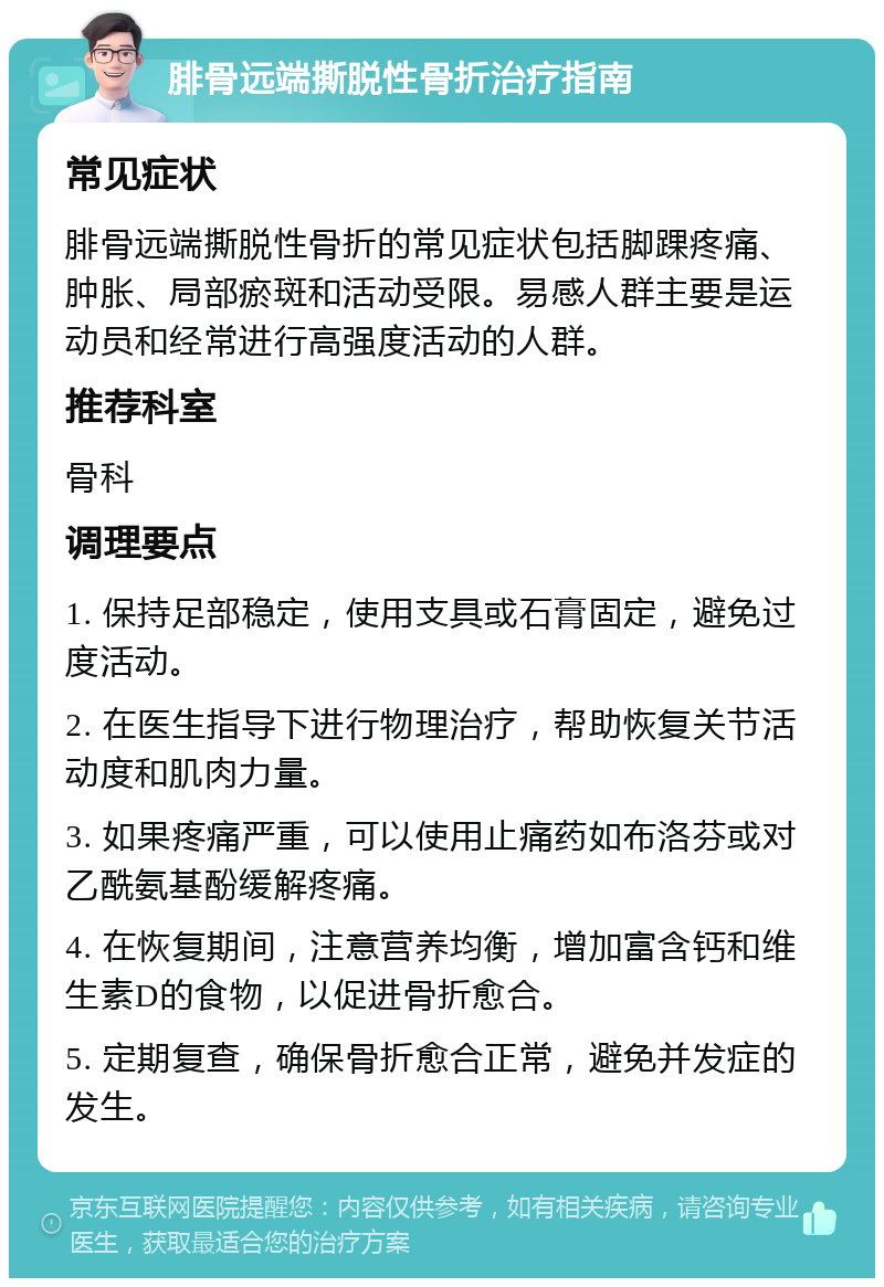 腓骨远端撕脱性骨折治疗指南 常见症状 腓骨远端撕脱性骨折的常见症状包括脚踝疼痛、肿胀、局部瘀斑和活动受限。易感人群主要是运动员和经常进行高强度活动的人群。 推荐科室 骨科 调理要点 1. 保持足部稳定，使用支具或石膏固定，避免过度活动。 2. 在医生指导下进行物理治疗，帮助恢复关节活动度和肌肉力量。 3. 如果疼痛严重，可以使用止痛药如布洛芬或对乙酰氨基酚缓解疼痛。 4. 在恢复期间，注意营养均衡，增加富含钙和维生素D的食物，以促进骨折愈合。 5. 定期复查，确保骨折愈合正常，避免并发症的发生。