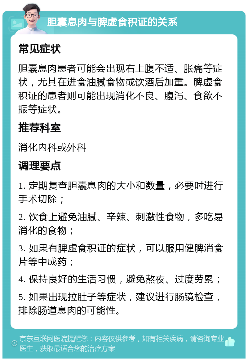 胆囊息肉与脾虚食积证的关系 常见症状 胆囊息肉患者可能会出现右上腹不适、胀痛等症状，尤其在进食油腻食物或饮酒后加重。脾虚食积证的患者则可能出现消化不良、腹泻、食欲不振等症状。 推荐科室 消化内科或外科 调理要点 1. 定期复查胆囊息肉的大小和数量，必要时进行手术切除； 2. 饮食上避免油腻、辛辣、刺激性食物，多吃易消化的食物； 3. 如果有脾虚食积证的症状，可以服用健脾消食片等中成药； 4. 保持良好的生活习惯，避免熬夜、过度劳累； 5. 如果出现拉肚子等症状，建议进行肠镜检查，排除肠道息肉的可能性。