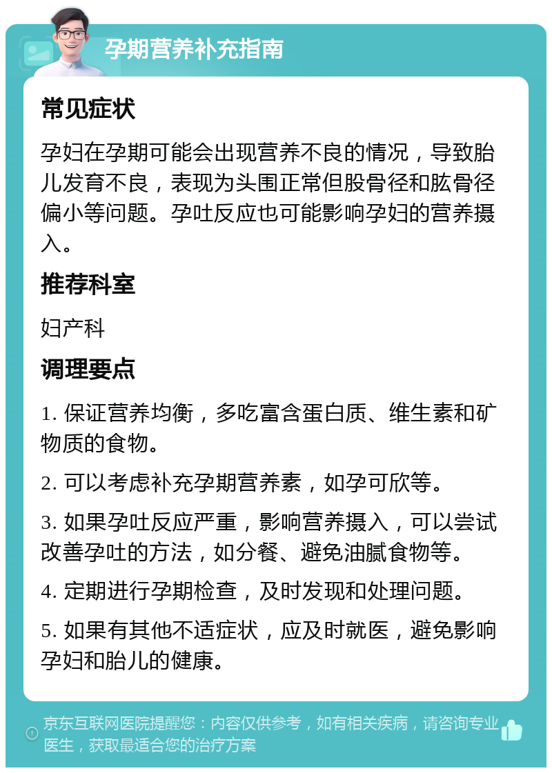 孕期营养补充指南 常见症状 孕妇在孕期可能会出现营养不良的情况，导致胎儿发育不良，表现为头围正常但股骨径和肱骨径偏小等问题。孕吐反应也可能影响孕妇的营养摄入。 推荐科室 妇产科 调理要点 1. 保证营养均衡，多吃富含蛋白质、维生素和矿物质的食物。 2. 可以考虑补充孕期营养素，如孕可欣等。 3. 如果孕吐反应严重，影响营养摄入，可以尝试改善孕吐的方法，如分餐、避免油腻食物等。 4. 定期进行孕期检查，及时发现和处理问题。 5. 如果有其他不适症状，应及时就医，避免影响孕妇和胎儿的健康。