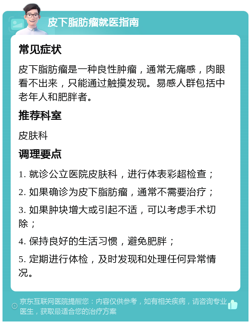 皮下脂肪瘤就医指南 常见症状 皮下脂肪瘤是一种良性肿瘤，通常无痛感，肉眼看不出来，只能通过触摸发现。易感人群包括中老年人和肥胖者。 推荐科室 皮肤科 调理要点 1. 就诊公立医院皮肤科，进行体表彩超检查； 2. 如果确诊为皮下脂肪瘤，通常不需要治疗； 3. 如果肿块增大或引起不适，可以考虑手术切除； 4. 保持良好的生活习惯，避免肥胖； 5. 定期进行体检，及时发现和处理任何异常情况。