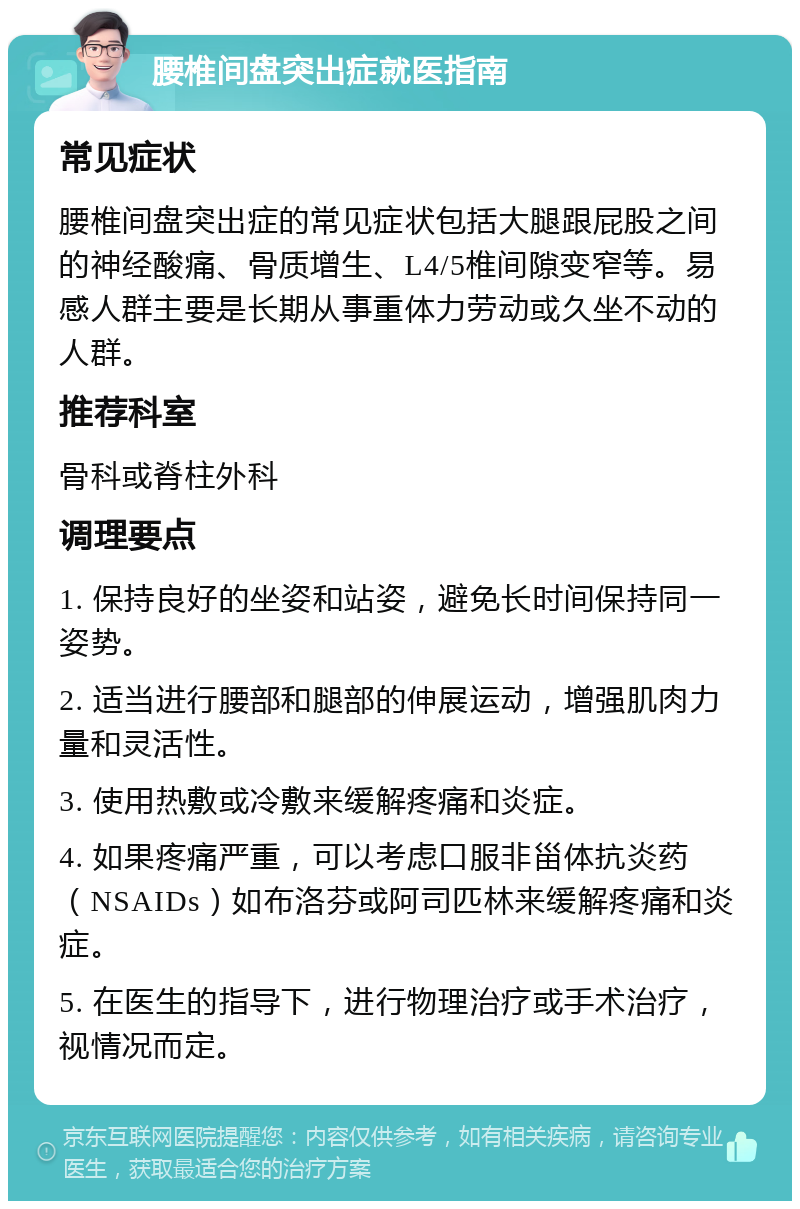 腰椎间盘突出症就医指南 常见症状 腰椎间盘突出症的常见症状包括大腿跟屁股之间的神经酸痛、骨质增生、L4/5椎间隙变窄等。易感人群主要是长期从事重体力劳动或久坐不动的人群。 推荐科室 骨科或脊柱外科 调理要点 1. 保持良好的坐姿和站姿，避免长时间保持同一姿势。 2. 适当进行腰部和腿部的伸展运动，增强肌肉力量和灵活性。 3. 使用热敷或冷敷来缓解疼痛和炎症。 4. 如果疼痛严重，可以考虑口服非甾体抗炎药（NSAIDs）如布洛芬或阿司匹林来缓解疼痛和炎症。 5. 在医生的指导下，进行物理治疗或手术治疗，视情况而定。