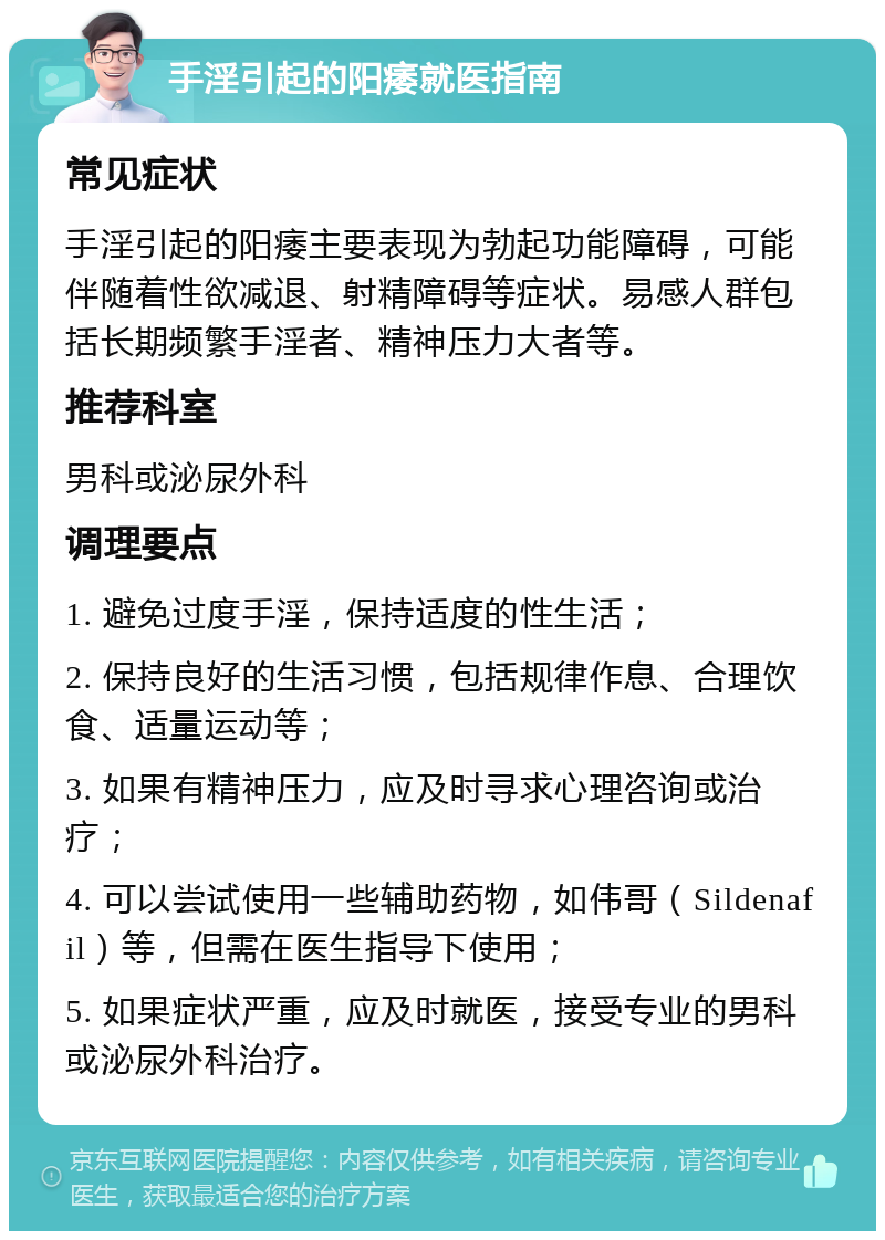 手淫引起的阳痿就医指南 常见症状 手淫引起的阳痿主要表现为勃起功能障碍，可能伴随着性欲减退、射精障碍等症状。易感人群包括长期频繁手淫者、精神压力大者等。 推荐科室 男科或泌尿外科 调理要点 1. 避免过度手淫，保持适度的性生活； 2. 保持良好的生活习惯，包括规律作息、合理饮食、适量运动等； 3. 如果有精神压力，应及时寻求心理咨询或治疗； 4. 可以尝试使用一些辅助药物，如伟哥（Sildenafil）等，但需在医生指导下使用； 5. 如果症状严重，应及时就医，接受专业的男科或泌尿外科治疗。