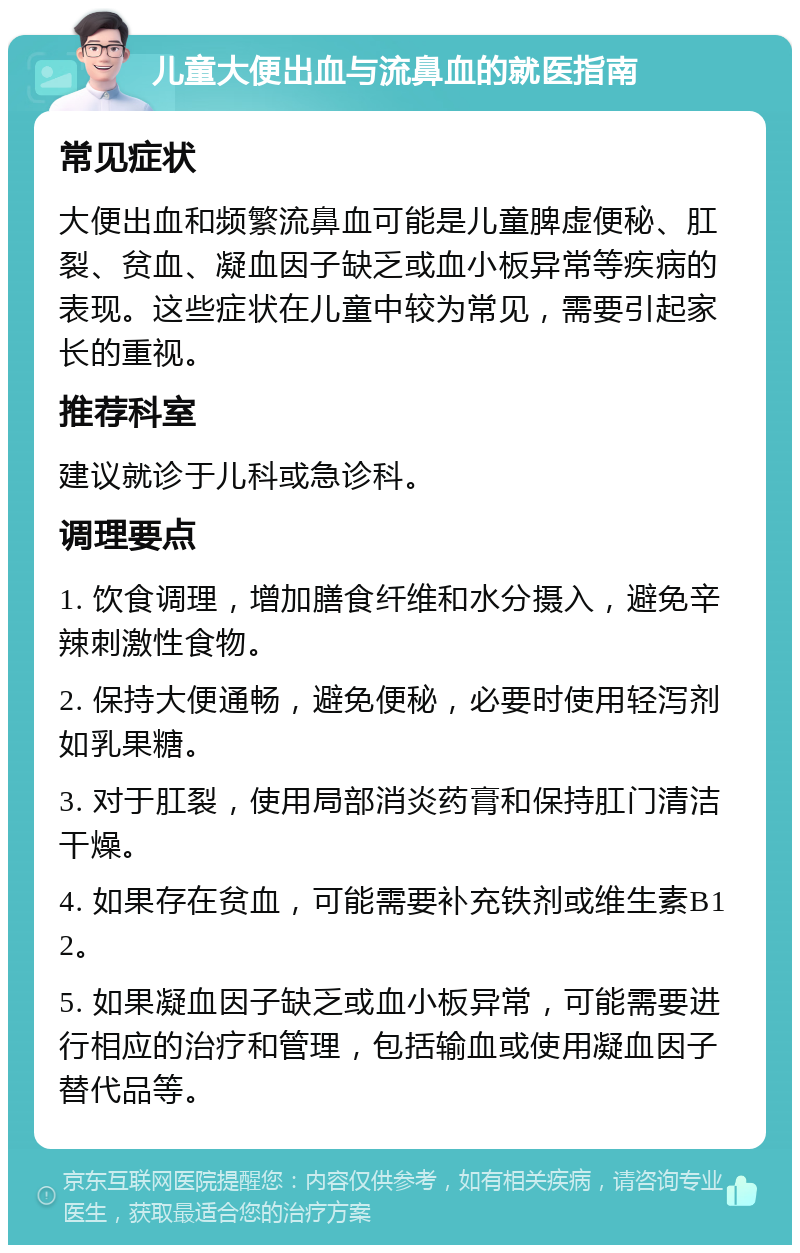 儿童大便出血与流鼻血的就医指南 常见症状 大便出血和频繁流鼻血可能是儿童脾虚便秘、肛裂、贫血、凝血因子缺乏或血小板异常等疾病的表现。这些症状在儿童中较为常见，需要引起家长的重视。 推荐科室 建议就诊于儿科或急诊科。 调理要点 1. 饮食调理，增加膳食纤维和水分摄入，避免辛辣刺激性食物。 2. 保持大便通畅，避免便秘，必要时使用轻泻剂如乳果糖。 3. 对于肛裂，使用局部消炎药膏和保持肛门清洁干燥。 4. 如果存在贫血，可能需要补充铁剂或维生素B12。 5. 如果凝血因子缺乏或血小板异常，可能需要进行相应的治疗和管理，包括输血或使用凝血因子替代品等。